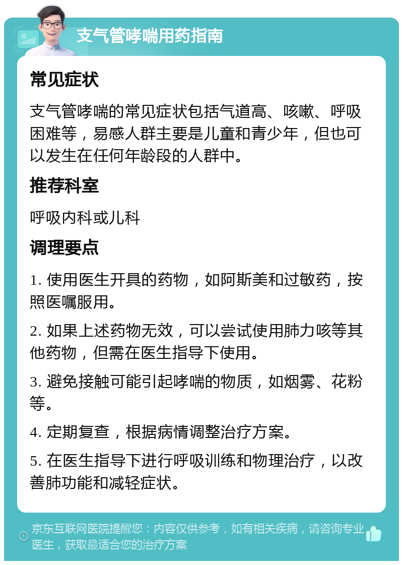 支气管哮喘用药指南 常见症状 支气管哮喘的常见症状包括气道高、咳嗽、呼吸困难等，易感人群主要是儿童和青少年，但也可以发生在任何年龄段的人群中。 推荐科室 呼吸内科或儿科 调理要点 1. 使用医生开具的药物，如阿斯美和过敏药，按照医嘱服用。 2. 如果上述药物无效，可以尝试使用肺力咳等其他药物，但需在医生指导下使用。 3. 避免接触可能引起哮喘的物质，如烟雾、花粉等。 4. 定期复查，根据病情调整治疗方案。 5. 在医生指导下进行呼吸训练和物理治疗，以改善肺功能和减轻症状。