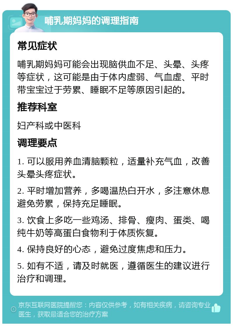 哺乳期妈妈的调理指南 常见症状 哺乳期妈妈可能会出现脑供血不足、头晕、头疼等症状，这可能是由于体内虚弱、气血虚、平时带宝宝过于劳累、睡眠不足等原因引起的。 推荐科室 妇产科或中医科 调理要点 1. 可以服用养血清脑颗粒，适量补充气血，改善头晕头疼症状。 2. 平时增加营养，多喝温热白开水，多注意休息避免劳累，保持充足睡眠。 3. 饮食上多吃一些鸡汤、排骨、瘦肉、蛋类、喝纯牛奶等高蛋白食物利于体质恢复。 4. 保持良好的心态，避免过度焦虑和压力。 5. 如有不适，请及时就医，遵循医生的建议进行治疗和调理。