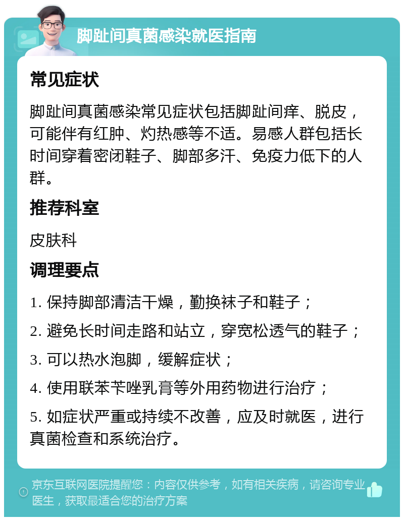 脚趾间真菌感染就医指南 常见症状 脚趾间真菌感染常见症状包括脚趾间痒、脱皮，可能伴有红肿、灼热感等不适。易感人群包括长时间穿着密闭鞋子、脚部多汗、免疫力低下的人群。 推荐科室 皮肤科 调理要点 1. 保持脚部清洁干燥，勤换袜子和鞋子； 2. 避免长时间走路和站立，穿宽松透气的鞋子； 3. 可以热水泡脚，缓解症状； 4. 使用联苯苄唑乳膏等外用药物进行治疗； 5. 如症状严重或持续不改善，应及时就医，进行真菌检查和系统治疗。