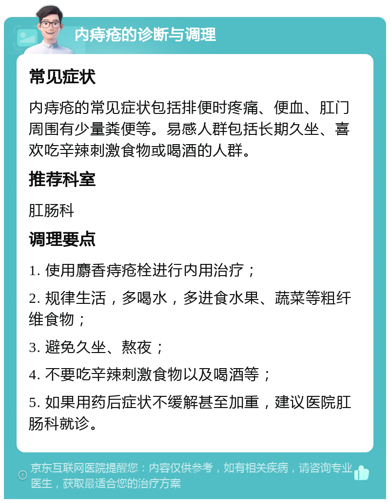 内痔疮的诊断与调理 常见症状 内痔疮的常见症状包括排便时疼痛、便血、肛门周围有少量粪便等。易感人群包括长期久坐、喜欢吃辛辣刺激食物或喝酒的人群。 推荐科室 肛肠科 调理要点 1. 使用麝香痔疮栓进行内用治疗； 2. 规律生活，多喝水，多进食水果、蔬菜等粗纤维食物； 3. 避免久坐、熬夜； 4. 不要吃辛辣刺激食物以及喝酒等； 5. 如果用药后症状不缓解甚至加重，建议医院肛肠科就诊。