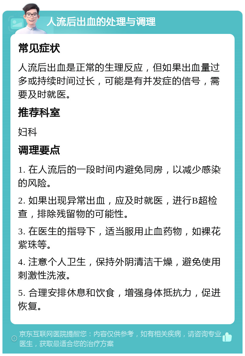 人流后出血的处理与调理 常见症状 人流后出血是正常的生理反应，但如果出血量过多或持续时间过长，可能是有并发症的信号，需要及时就医。 推荐科室 妇科 调理要点 1. 在人流后的一段时间内避免同房，以减少感染的风险。 2. 如果出现异常出血，应及时就医，进行B超检查，排除残留物的可能性。 3. 在医生的指导下，适当服用止血药物，如裸花紫珠等。 4. 注意个人卫生，保持外阴清洁干燥，避免使用刺激性洗液。 5. 合理安排休息和饮食，增强身体抵抗力，促进恢复。