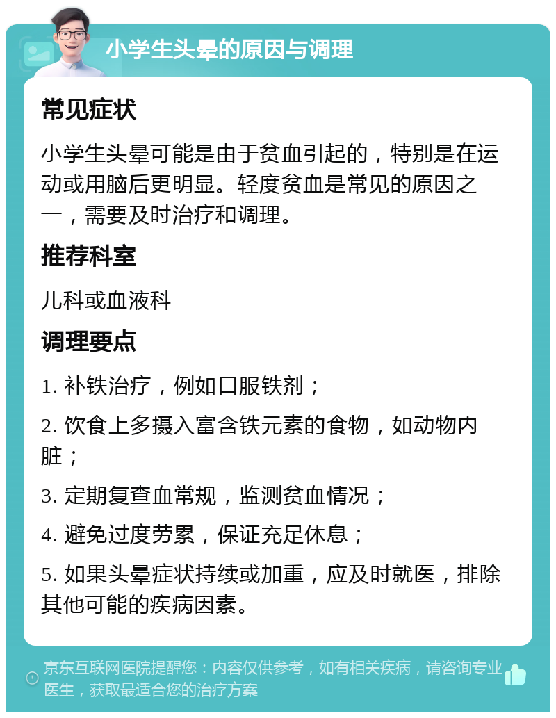 小学生头晕的原因与调理 常见症状 小学生头晕可能是由于贫血引起的，特别是在运动或用脑后更明显。轻度贫血是常见的原因之一，需要及时治疗和调理。 推荐科室 儿科或血液科 调理要点 1. 补铁治疗，例如口服铁剂； 2. 饮食上多摄入富含铁元素的食物，如动物内脏； 3. 定期复查血常规，监测贫血情况； 4. 避免过度劳累，保证充足休息； 5. 如果头晕症状持续或加重，应及时就医，排除其他可能的疾病因素。