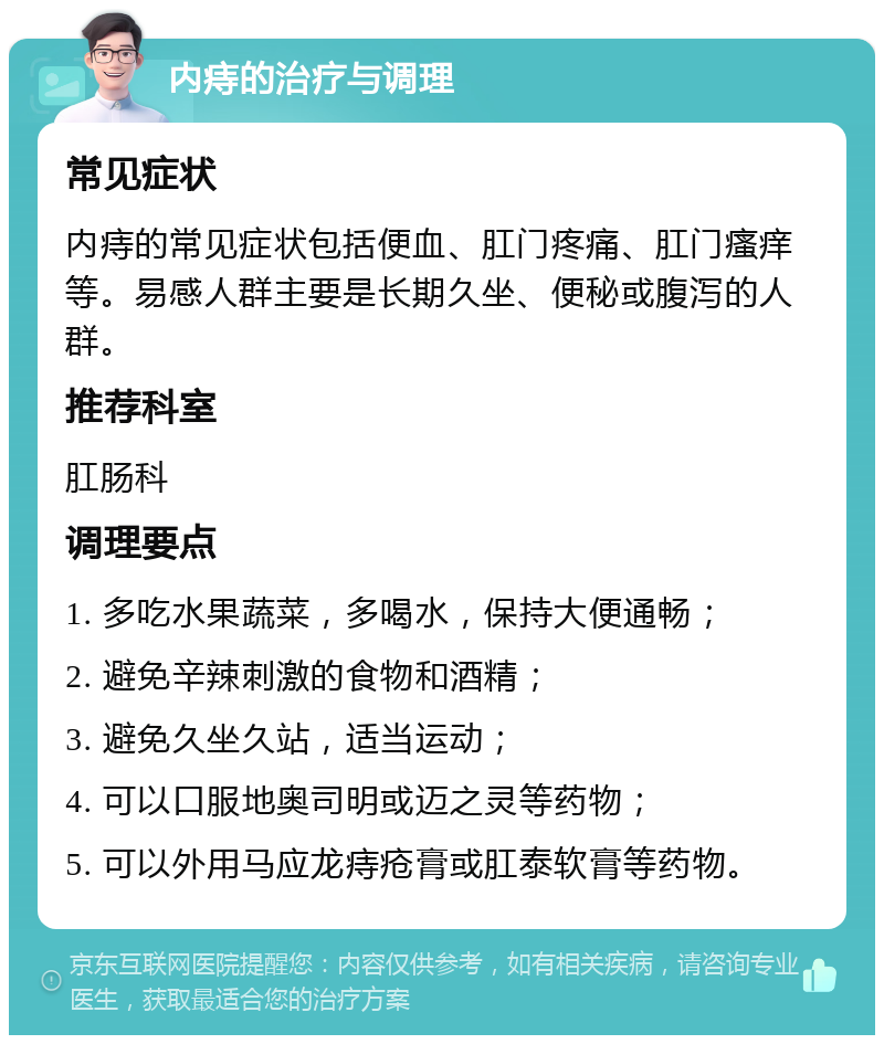 内痔的治疗与调理 常见症状 内痔的常见症状包括便血、肛门疼痛、肛门瘙痒等。易感人群主要是长期久坐、便秘或腹泻的人群。 推荐科室 肛肠科 调理要点 1. 多吃水果蔬菜，多喝水，保持大便通畅； 2. 避免辛辣刺激的食物和酒精； 3. 避免久坐久站，适当运动； 4. 可以口服地奥司明或迈之灵等药物； 5. 可以外用马应龙痔疮膏或肛泰软膏等药物。