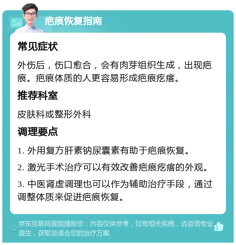 疤痕恢复指南 常见症状 外伤后，伤口愈合，会有肉芽组织生成，出现疤痕。疤痕体质的人更容易形成疤痕疙瘩。 推荐科室 皮肤科或整形外科 调理要点 1. 外用复方肝素钠尿囊素有助于疤痕恢复。 2. 激光手术治疗可以有效改善疤痕疙瘩的外观。 3. 中医肾虚调理也可以作为辅助治疗手段，通过调整体质来促进疤痕恢复。