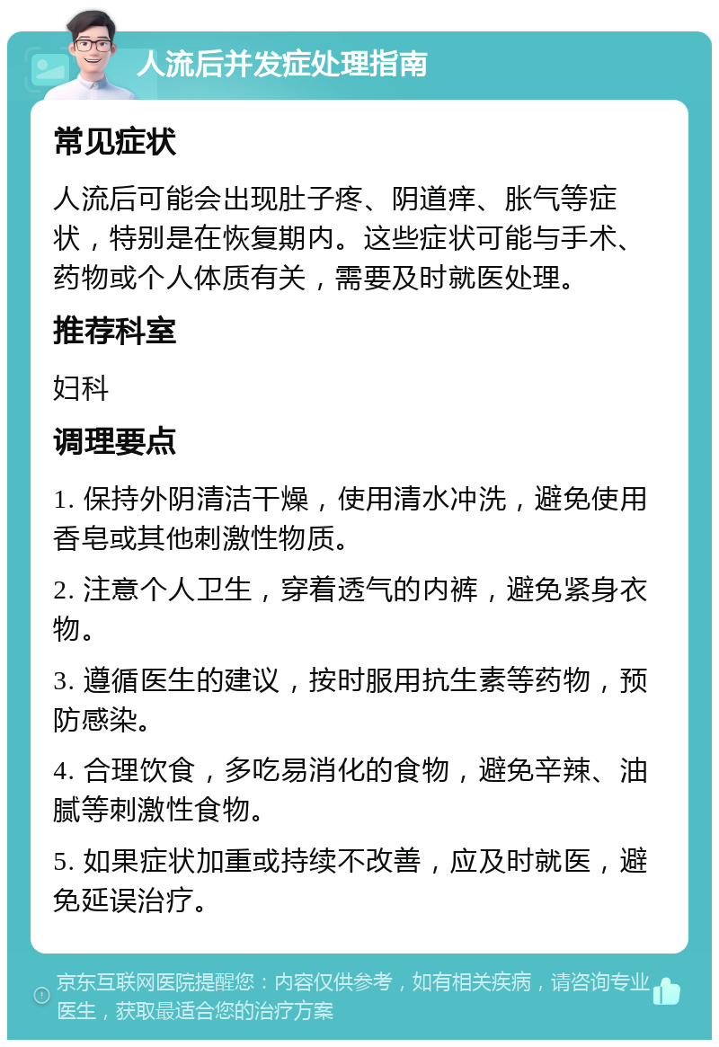 人流后并发症处理指南 常见症状 人流后可能会出现肚子疼、阴道痒、胀气等症状，特别是在恢复期内。这些症状可能与手术、药物或个人体质有关，需要及时就医处理。 推荐科室 妇科 调理要点 1. 保持外阴清洁干燥，使用清水冲洗，避免使用香皂或其他刺激性物质。 2. 注意个人卫生，穿着透气的内裤，避免紧身衣物。 3. 遵循医生的建议，按时服用抗生素等药物，预防感染。 4. 合理饮食，多吃易消化的食物，避免辛辣、油腻等刺激性食物。 5. 如果症状加重或持续不改善，应及时就医，避免延误治疗。