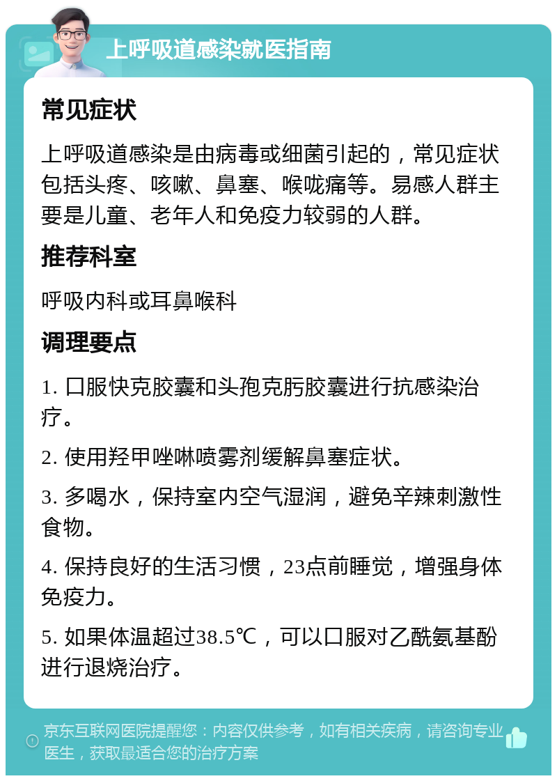 上呼吸道感染就医指南 常见症状 上呼吸道感染是由病毒或细菌引起的，常见症状包括头疼、咳嗽、鼻塞、喉咙痛等。易感人群主要是儿童、老年人和免疫力较弱的人群。 推荐科室 呼吸内科或耳鼻喉科 调理要点 1. 口服快克胶囊和头孢克肟胶囊进行抗感染治疗。 2. 使用羟甲唑啉喷雾剂缓解鼻塞症状。 3. 多喝水，保持室内空气湿润，避免辛辣刺激性食物。 4. 保持良好的生活习惯，23点前睡觉，增强身体免疫力。 5. 如果体温超过38.5℃，可以口服对乙酰氨基酚进行退烧治疗。