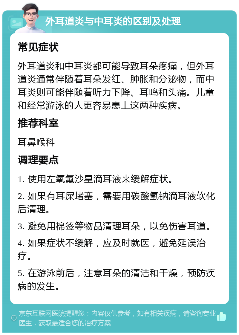 外耳道炎与中耳炎的区别及处理 常见症状 外耳道炎和中耳炎都可能导致耳朵疼痛，但外耳道炎通常伴随着耳朵发红、肿胀和分泌物，而中耳炎则可能伴随着听力下降、耳鸣和头痛。儿童和经常游泳的人更容易患上这两种疾病。 推荐科室 耳鼻喉科 调理要点 1. 使用左氧氟沙星滴耳液来缓解症状。 2. 如果有耳屎堵塞，需要用碳酸氢钠滴耳液软化后清理。 3. 避免用棉签等物品清理耳朵，以免伤害耳道。 4. 如果症状不缓解，应及时就医，避免延误治疗。 5. 在游泳前后，注意耳朵的清洁和干燥，预防疾病的发生。