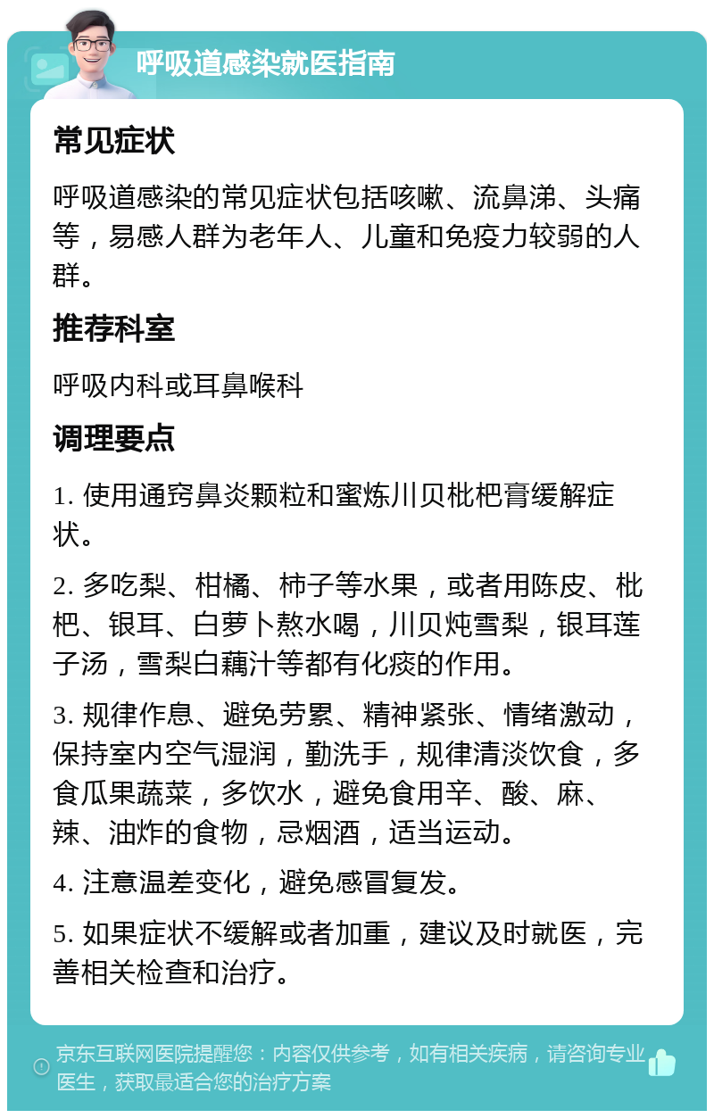 呼吸道感染就医指南 常见症状 呼吸道感染的常见症状包括咳嗽、流鼻涕、头痛等，易感人群为老年人、儿童和免疫力较弱的人群。 推荐科室 呼吸内科或耳鼻喉科 调理要点 1. 使用通窍鼻炎颗粒和蜜炼川贝枇杷膏缓解症状。 2. 多吃梨、柑橘、柿子等水果，或者用陈皮、枇杷、银耳、白萝卜熬水喝，川贝炖雪梨，银耳莲子汤，雪梨白藕汁等都有化痰的作用。 3. 规律作息、避免劳累、精神紧张、情绪激动，保持室内空气湿润，勤洗手，规律清淡饮食，多食瓜果蔬菜，多饮水，避免食用辛、酸、麻、辣、油炸的食物，忌烟酒，适当运动。 4. 注意温差变化，避免感冒复发。 5. 如果症状不缓解或者加重，建议及时就医，完善相关检查和治疗。