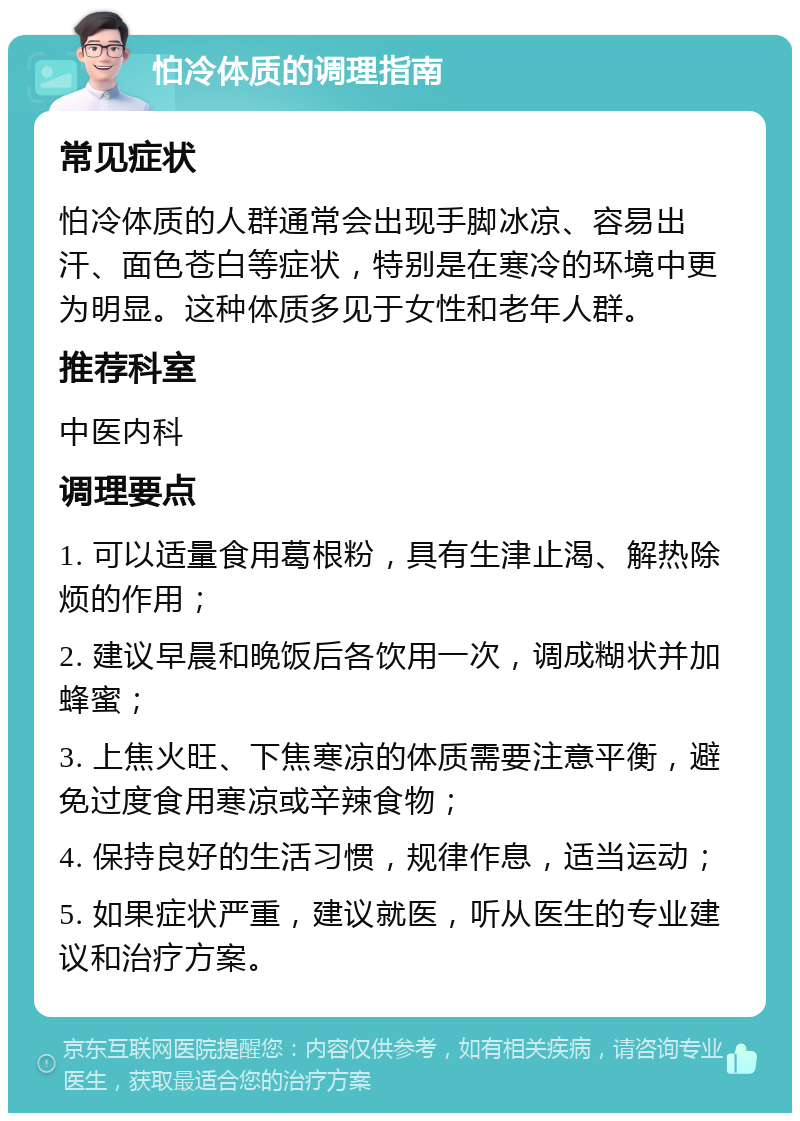 怕冷体质的调理指南 常见症状 怕冷体质的人群通常会出现手脚冰凉、容易出汗、面色苍白等症状，特别是在寒冷的环境中更为明显。这种体质多见于女性和老年人群。 推荐科室 中医内科 调理要点 1. 可以适量食用葛根粉，具有生津止渴、解热除烦的作用； 2. 建议早晨和晚饭后各饮用一次，调成糊状并加蜂蜜； 3. 上焦火旺、下焦寒凉的体质需要注意平衡，避免过度食用寒凉或辛辣食物； 4. 保持良好的生活习惯，规律作息，适当运动； 5. 如果症状严重，建议就医，听从医生的专业建议和治疗方案。