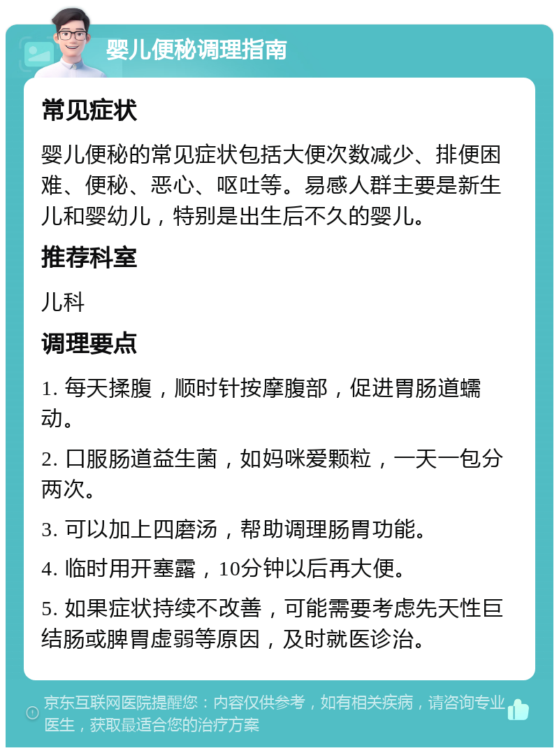 婴儿便秘调理指南 常见症状 婴儿便秘的常见症状包括大便次数减少、排便困难、便秘、恶心、呕吐等。易感人群主要是新生儿和婴幼儿，特别是出生后不久的婴儿。 推荐科室 儿科 调理要点 1. 每天揉腹，顺时针按摩腹部，促进胃肠道蠕动。 2. 口服肠道益生菌，如妈咪爱颗粒，一天一包分两次。 3. 可以加上四磨汤，帮助调理肠胃功能。 4. 临时用开塞露，10分钟以后再大便。 5. 如果症状持续不改善，可能需要考虑先天性巨结肠或脾胃虚弱等原因，及时就医诊治。