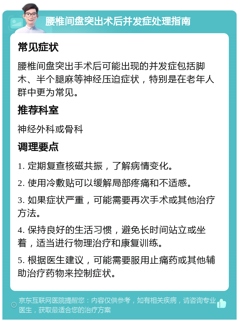 腰椎间盘突出术后并发症处理指南 常见症状 腰椎间盘突出手术后可能出现的并发症包括脚木、半个腿麻等神经压迫症状，特别是在老年人群中更为常见。 推荐科室 神经外科或骨科 调理要点 1. 定期复查核磁共振，了解病情变化。 2. 使用冷敷贴可以缓解局部疼痛和不适感。 3. 如果症状严重，可能需要再次手术或其他治疗方法。 4. 保持良好的生活习惯，避免长时间站立或坐着，适当进行物理治疗和康复训练。 5. 根据医生建议，可能需要服用止痛药或其他辅助治疗药物来控制症状。