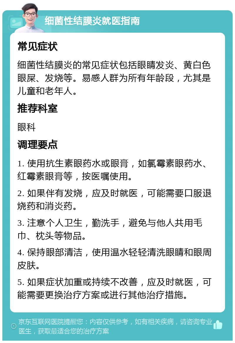 细菌性结膜炎就医指南 常见症状 细菌性结膜炎的常见症状包括眼睛发炎、黄白色眼屎、发烧等。易感人群为所有年龄段，尤其是儿童和老年人。 推荐科室 眼科 调理要点 1. 使用抗生素眼药水或眼膏，如氯霉素眼药水、红霉素眼膏等，按医嘱使用。 2. 如果伴有发烧，应及时就医，可能需要口服退烧药和消炎药。 3. 注意个人卫生，勤洗手，避免与他人共用毛巾、枕头等物品。 4. 保持眼部清洁，使用温水轻轻清洗眼睛和眼周皮肤。 5. 如果症状加重或持续不改善，应及时就医，可能需要更换治疗方案或进行其他治疗措施。