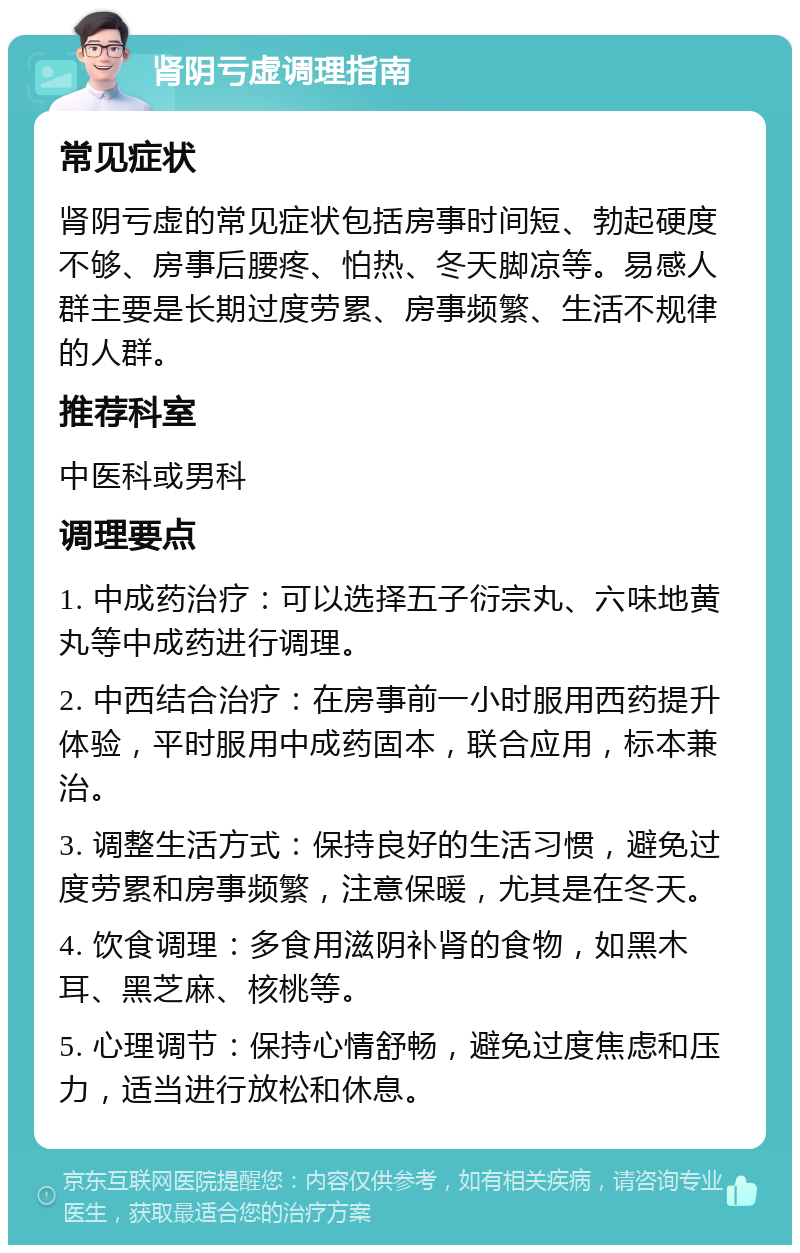 肾阴亏虚调理指南 常见症状 肾阴亏虚的常见症状包括房事时间短、勃起硬度不够、房事后腰疼、怕热、冬天脚凉等。易感人群主要是长期过度劳累、房事频繁、生活不规律的人群。 推荐科室 中医科或男科 调理要点 1. 中成药治疗：可以选择五子衍宗丸、六味地黄丸等中成药进行调理。 2. 中西结合治疗：在房事前一小时服用西药提升体验，平时服用中成药固本，联合应用，标本兼治。 3. 调整生活方式：保持良好的生活习惯，避免过度劳累和房事频繁，注意保暖，尤其是在冬天。 4. 饮食调理：多食用滋阴补肾的食物，如黑木耳、黑芝麻、核桃等。 5. 心理调节：保持心情舒畅，避免过度焦虑和压力，适当进行放松和休息。