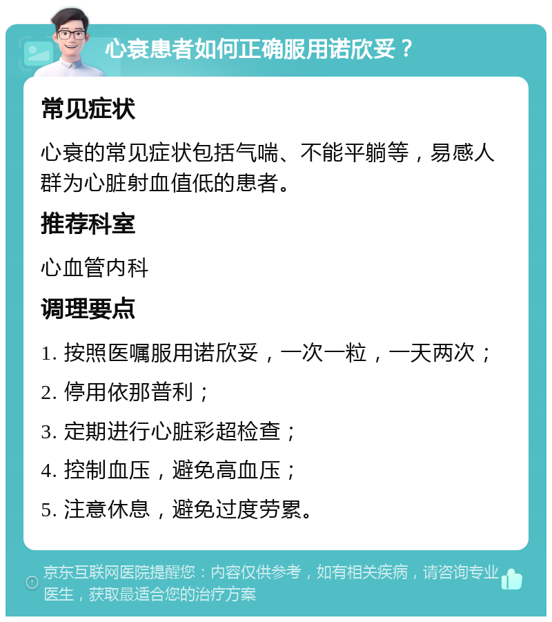 心衰患者如何正确服用诺欣妥？ 常见症状 心衰的常见症状包括气喘、不能平躺等，易感人群为心脏射血值低的患者。 推荐科室 心血管内科 调理要点 1. 按照医嘱服用诺欣妥，一次一粒，一天两次； 2. 停用依那普利； 3. 定期进行心脏彩超检查； 4. 控制血压，避免高血压； 5. 注意休息，避免过度劳累。