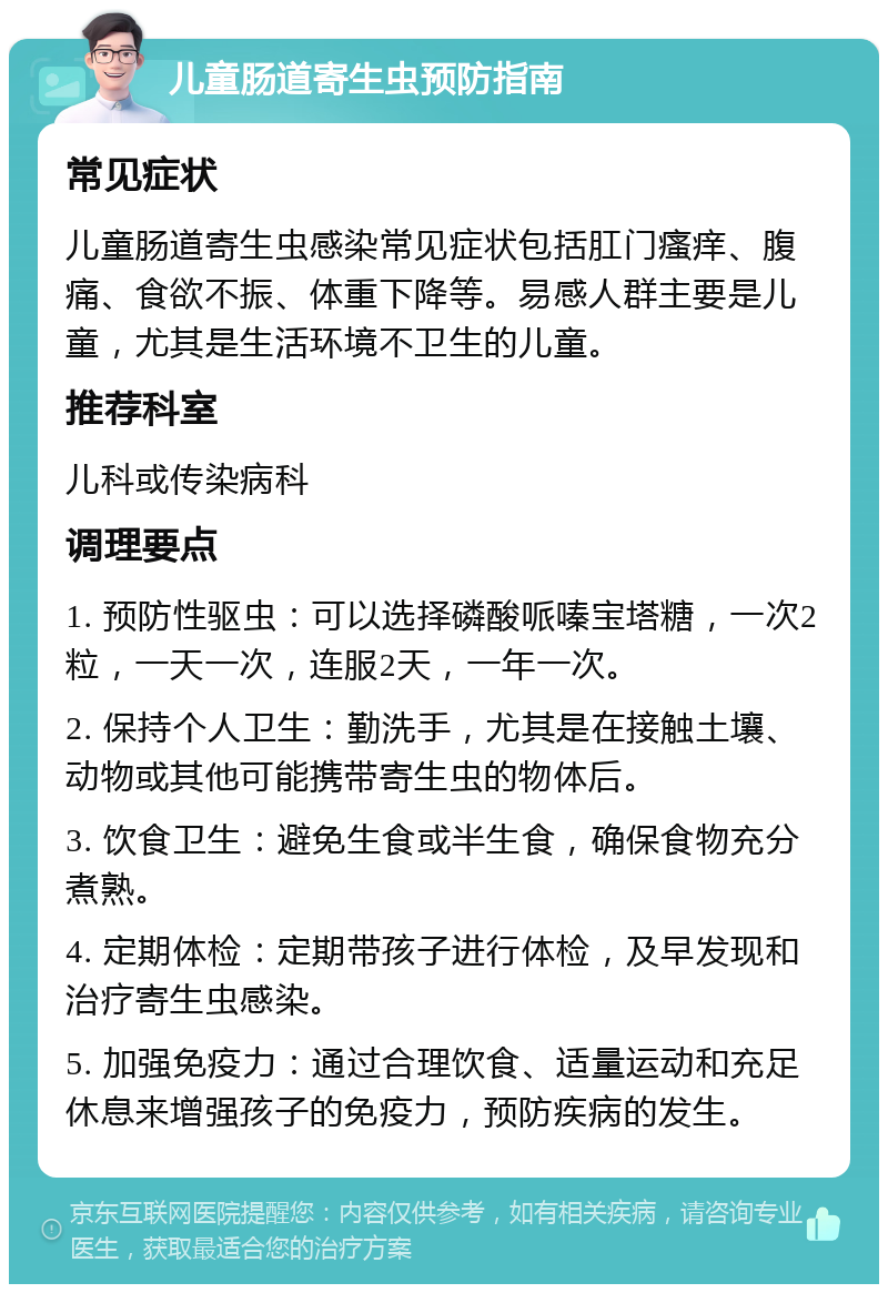 儿童肠道寄生虫预防指南 常见症状 儿童肠道寄生虫感染常见症状包括肛门瘙痒、腹痛、食欲不振、体重下降等。易感人群主要是儿童，尤其是生活环境不卫生的儿童。 推荐科室 儿科或传染病科 调理要点 1. 预防性驱虫：可以选择磷酸哌嗪宝塔糖，一次2粒，一天一次，连服2天，一年一次。 2. 保持个人卫生：勤洗手，尤其是在接触土壤、动物或其他可能携带寄生虫的物体后。 3. 饮食卫生：避免生食或半生食，确保食物充分煮熟。 4. 定期体检：定期带孩子进行体检，及早发现和治疗寄生虫感染。 5. 加强免疫力：通过合理饮食、适量运动和充足休息来增强孩子的免疫力，预防疾病的发生。