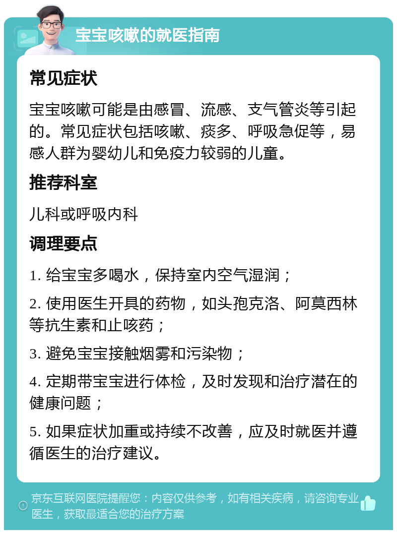 宝宝咳嗽的就医指南 常见症状 宝宝咳嗽可能是由感冒、流感、支气管炎等引起的。常见症状包括咳嗽、痰多、呼吸急促等，易感人群为婴幼儿和免疫力较弱的儿童。 推荐科室 儿科或呼吸内科 调理要点 1. 给宝宝多喝水，保持室内空气湿润； 2. 使用医生开具的药物，如头孢克洛、阿莫西林等抗生素和止咳药； 3. 避免宝宝接触烟雾和污染物； 4. 定期带宝宝进行体检，及时发现和治疗潜在的健康问题； 5. 如果症状加重或持续不改善，应及时就医并遵循医生的治疗建议。