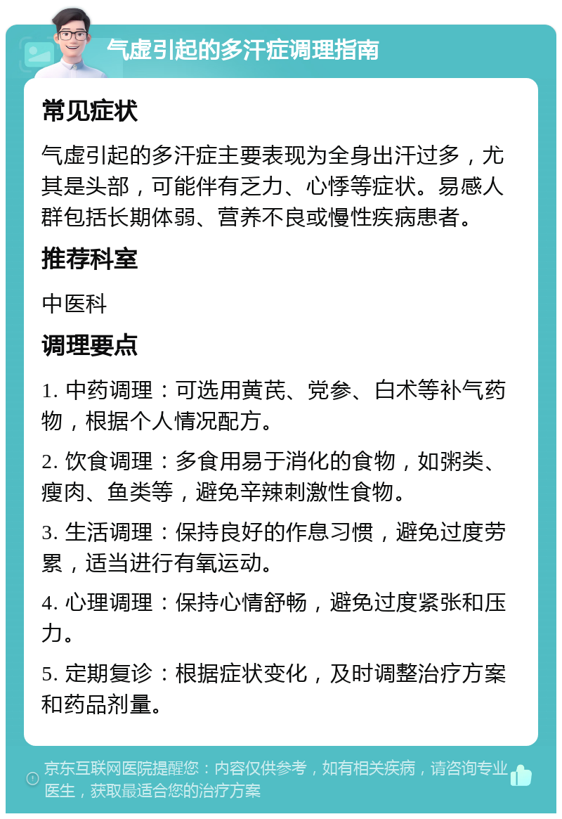 气虚引起的多汗症调理指南 常见症状 气虚引起的多汗症主要表现为全身出汗过多，尤其是头部，可能伴有乏力、心悸等症状。易感人群包括长期体弱、营养不良或慢性疾病患者。 推荐科室 中医科 调理要点 1. 中药调理：可选用黄芪、党参、白术等补气药物，根据个人情况配方。 2. 饮食调理：多食用易于消化的食物，如粥类、瘦肉、鱼类等，避免辛辣刺激性食物。 3. 生活调理：保持良好的作息习惯，避免过度劳累，适当进行有氧运动。 4. 心理调理：保持心情舒畅，避免过度紧张和压力。 5. 定期复诊：根据症状变化，及时调整治疗方案和药品剂量。