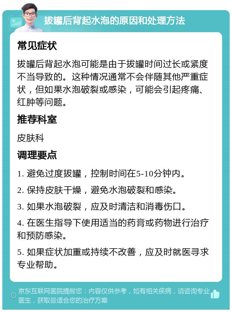 拔罐后背起水泡的原因和处理方法 常见症状 拔罐后背起水泡可能是由于拔罐时间过长或紧度不当导致的。这种情况通常不会伴随其他严重症状，但如果水泡破裂或感染，可能会引起疼痛、红肿等问题。 推荐科室 皮肤科 调理要点 1. 避免过度拔罐，控制时间在5-10分钟内。 2. 保持皮肤干燥，避免水泡破裂和感染。 3. 如果水泡破裂，应及时清洁和消毒伤口。 4. 在医生指导下使用适当的药膏或药物进行治疗和预防感染。 5. 如果症状加重或持续不改善，应及时就医寻求专业帮助。