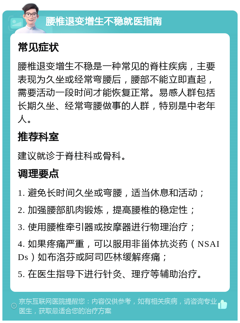 腰椎退变增生不稳就医指南 常见症状 腰椎退变增生不稳是一种常见的脊柱疾病，主要表现为久坐或经常弯腰后，腰部不能立即直起，需要活动一段时间才能恢复正常。易感人群包括长期久坐、经常弯腰做事的人群，特别是中老年人。 推荐科室 建议就诊于脊柱科或骨科。 调理要点 1. 避免长时间久坐或弯腰，适当休息和活动； 2. 加强腰部肌肉锻炼，提高腰椎的稳定性； 3. 使用腰椎牵引器或按摩器进行物理治疗； 4. 如果疼痛严重，可以服用非甾体抗炎药（NSAIDs）如布洛芬或阿司匹林缓解疼痛； 5. 在医生指导下进行针灸、理疗等辅助治疗。