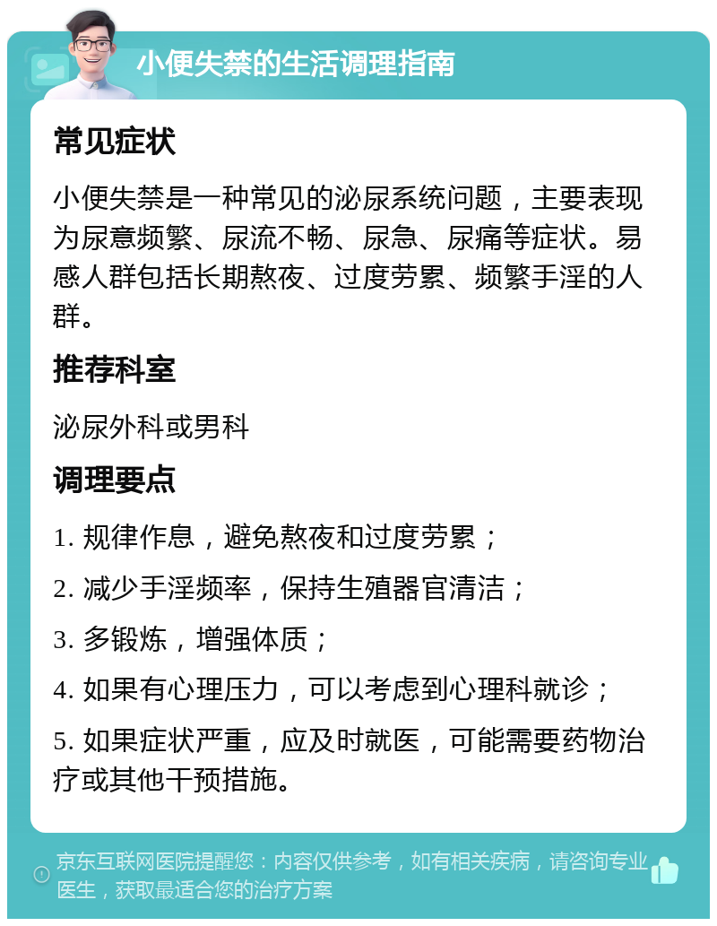 小便失禁的生活调理指南 常见症状 小便失禁是一种常见的泌尿系统问题，主要表现为尿意频繁、尿流不畅、尿急、尿痛等症状。易感人群包括长期熬夜、过度劳累、频繁手淫的人群。 推荐科室 泌尿外科或男科 调理要点 1. 规律作息，避免熬夜和过度劳累； 2. 减少手淫频率，保持生殖器官清洁； 3. 多锻炼，增强体质； 4. 如果有心理压力，可以考虑到心理科就诊； 5. 如果症状严重，应及时就医，可能需要药物治疗或其他干预措施。