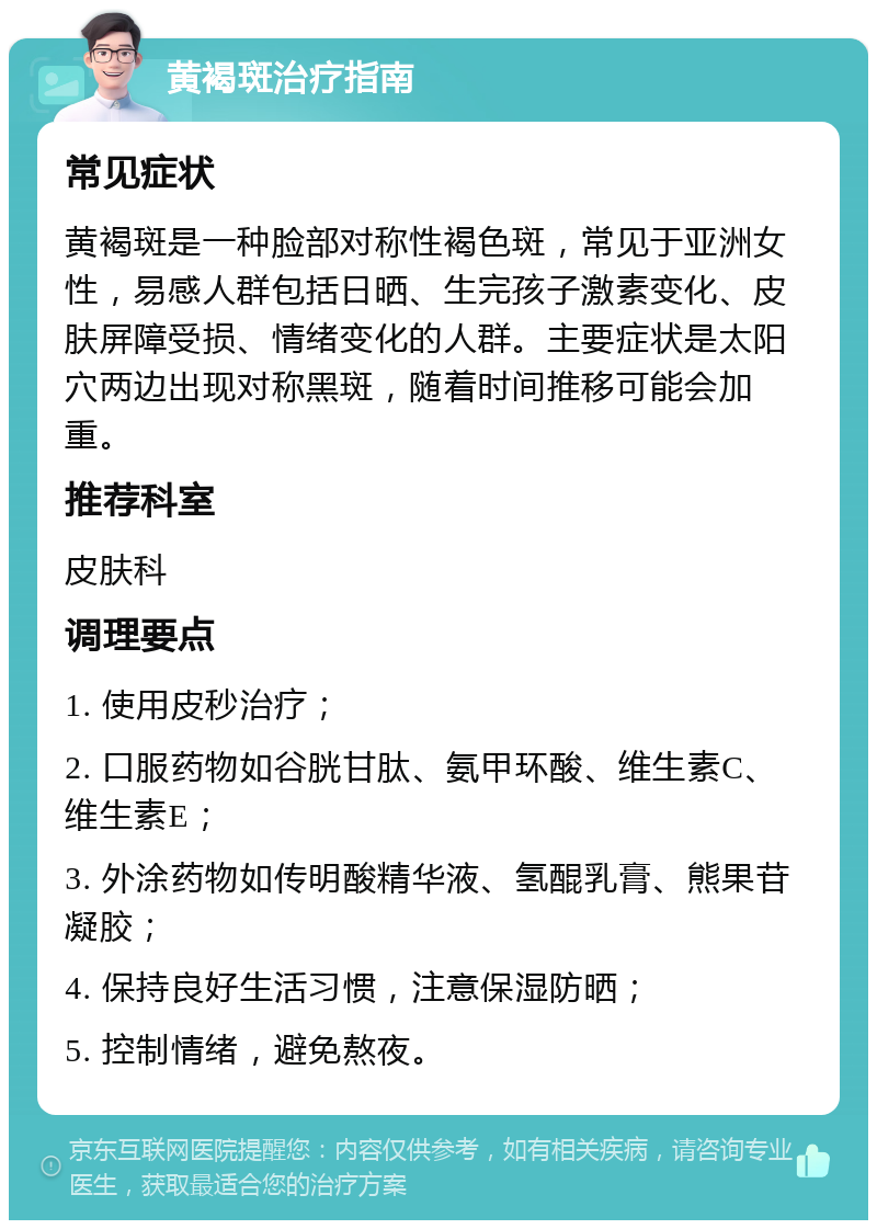 黄褐斑治疗指南 常见症状 黄褐斑是一种脸部对称性褐色斑，常见于亚洲女性，易感人群包括日晒、生完孩子激素变化、皮肤屏障受损、情绪变化的人群。主要症状是太阳穴两边出现对称黑斑，随着时间推移可能会加重。 推荐科室 皮肤科 调理要点 1. 使用皮秒治疗； 2. 口服药物如谷胱甘肽、氨甲环酸、维生素C、维生素E； 3. 外涂药物如传明酸精华液、氢醌乳膏、熊果苷凝胶； 4. 保持良好生活习惯，注意保湿防晒； 5. 控制情绪，避免熬夜。