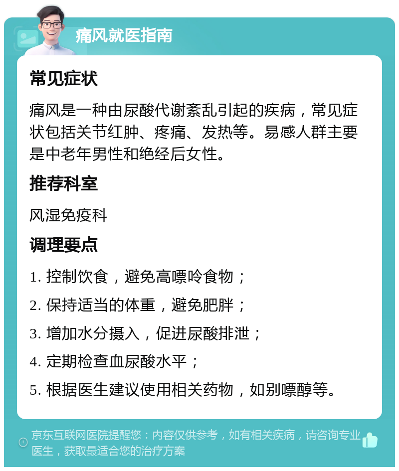 痛风就医指南 常见症状 痛风是一种由尿酸代谢紊乱引起的疾病，常见症状包括关节红肿、疼痛、发热等。易感人群主要是中老年男性和绝经后女性。 推荐科室 风湿免疫科 调理要点 1. 控制饮食，避免高嘌呤食物； 2. 保持适当的体重，避免肥胖； 3. 增加水分摄入，促进尿酸排泄； 4. 定期检查血尿酸水平； 5. 根据医生建议使用相关药物，如别嘌醇等。