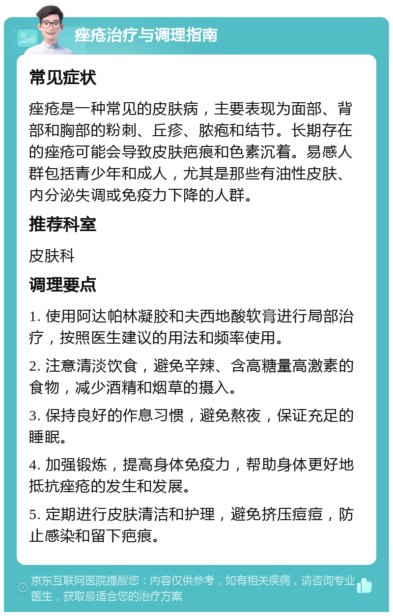 痤疮治疗与调理指南 常见症状 痤疮是一种常见的皮肤病，主要表现为面部、背部和胸部的粉刺、丘疹、脓疱和结节。长期存在的痤疮可能会导致皮肤疤痕和色素沉着。易感人群包括青少年和成人，尤其是那些有油性皮肤、内分泌失调或免疫力下降的人群。 推荐科室 皮肤科 调理要点 1. 使用阿达帕林凝胶和夫西地酸软膏进行局部治疗，按照医生建议的用法和频率使用。 2. 注意清淡饮食，避免辛辣、含高糖量高激素的食物，减少酒精和烟草的摄入。 3. 保持良好的作息习惯，避免熬夜，保证充足的睡眠。 4. 加强锻炼，提高身体免疫力，帮助身体更好地抵抗痤疮的发生和发展。 5. 定期进行皮肤清洁和护理，避免挤压痘痘，防止感染和留下疤痕。