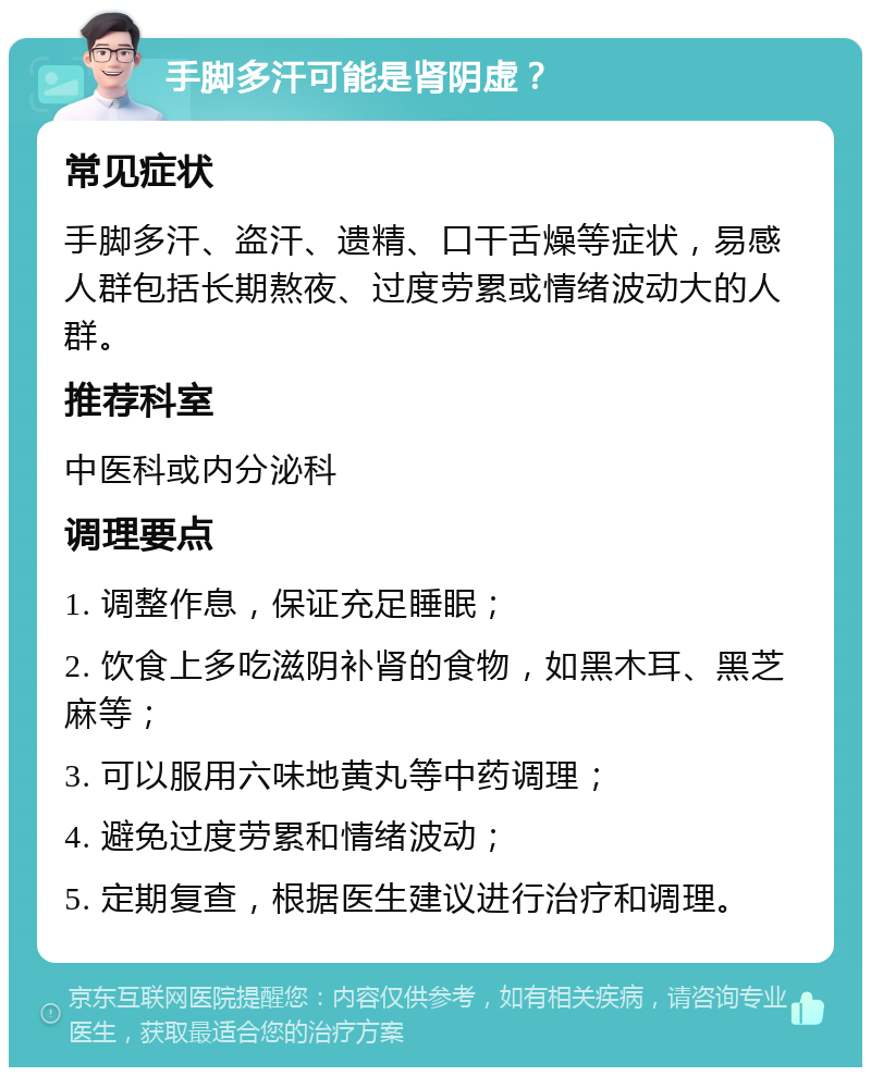 手脚多汗可能是肾阴虚？ 常见症状 手脚多汗、盗汗、遗精、口干舌燥等症状，易感人群包括长期熬夜、过度劳累或情绪波动大的人群。 推荐科室 中医科或内分泌科 调理要点 1. 调整作息，保证充足睡眠； 2. 饮食上多吃滋阴补肾的食物，如黑木耳、黑芝麻等； 3. 可以服用六味地黄丸等中药调理； 4. 避免过度劳累和情绪波动； 5. 定期复查，根据医生建议进行治疗和调理。