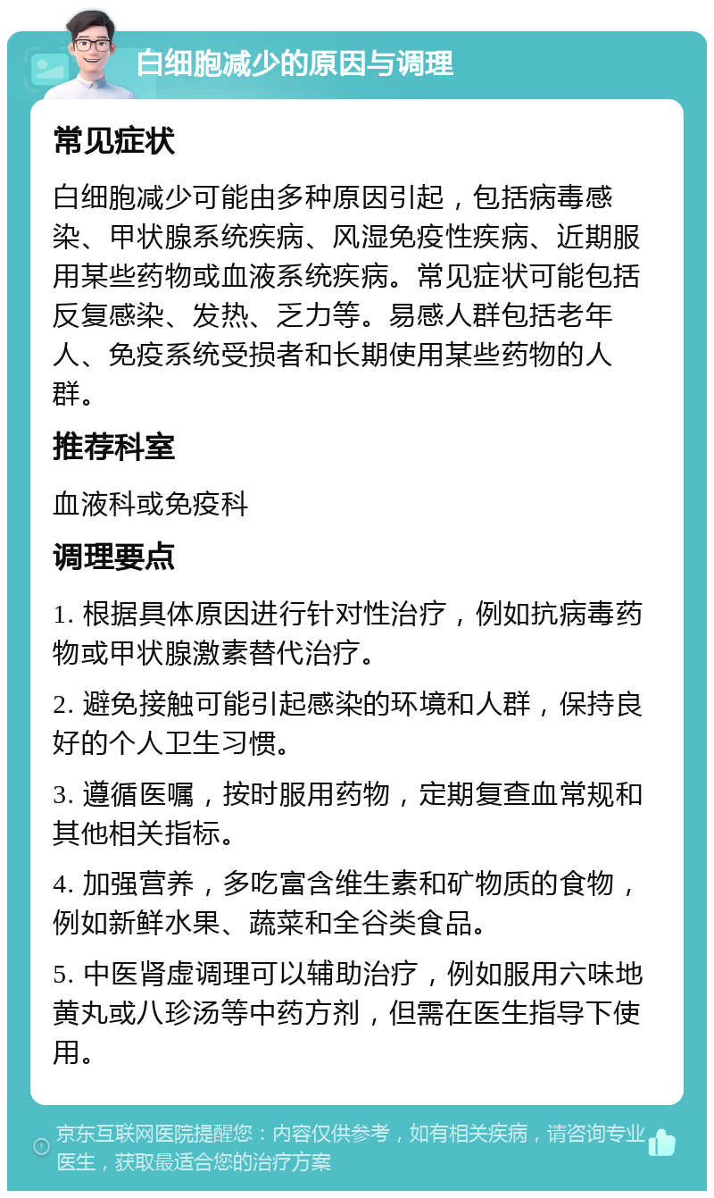 白细胞减少的原因与调理 常见症状 白细胞减少可能由多种原因引起，包括病毒感染、甲状腺系统疾病、风湿免疫性疾病、近期服用某些药物或血液系统疾病。常见症状可能包括反复感染、发热、乏力等。易感人群包括老年人、免疫系统受损者和长期使用某些药物的人群。 推荐科室 血液科或免疫科 调理要点 1. 根据具体原因进行针对性治疗，例如抗病毒药物或甲状腺激素替代治疗。 2. 避免接触可能引起感染的环境和人群，保持良好的个人卫生习惯。 3. 遵循医嘱，按时服用药物，定期复查血常规和其他相关指标。 4. 加强营养，多吃富含维生素和矿物质的食物，例如新鲜水果、蔬菜和全谷类食品。 5. 中医肾虚调理可以辅助治疗，例如服用六味地黄丸或八珍汤等中药方剂，但需在医生指导下使用。