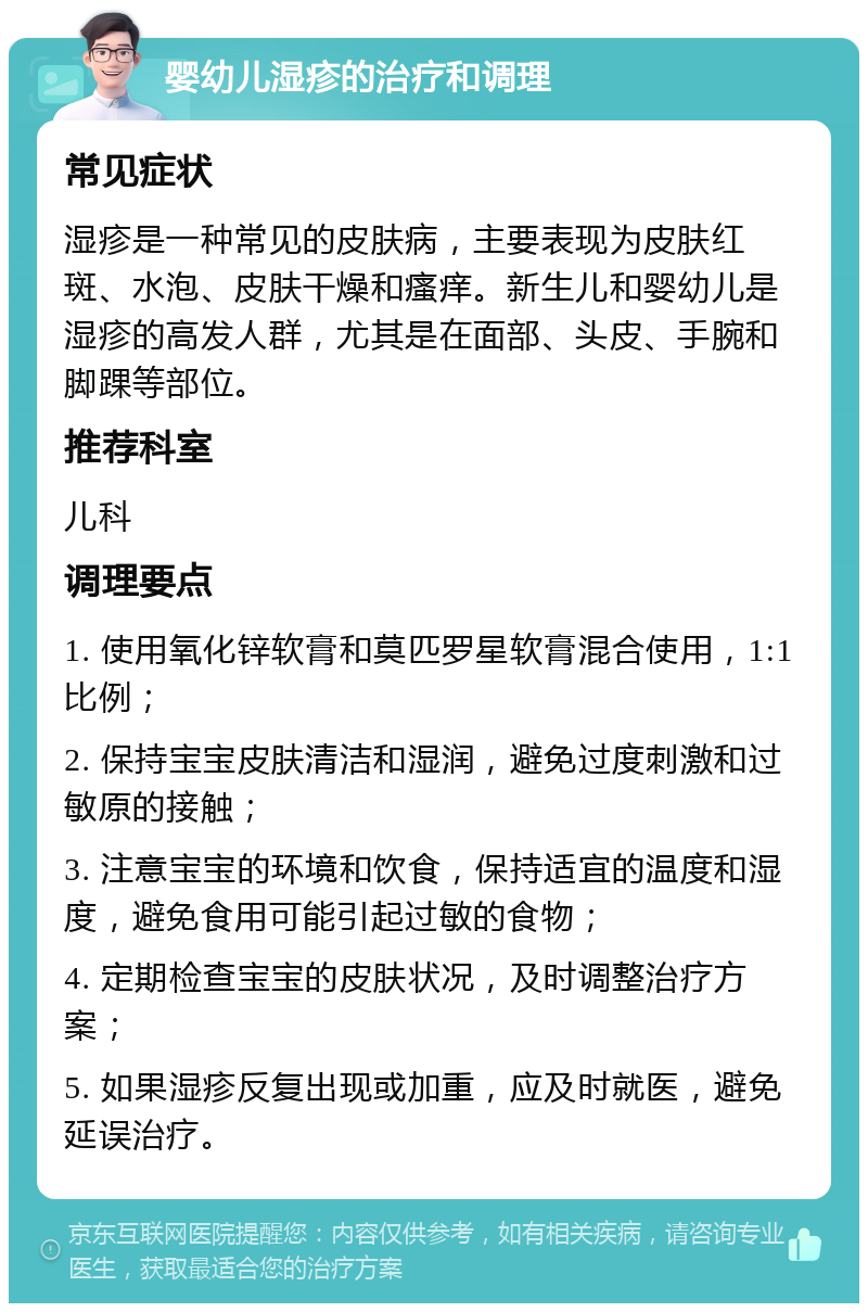 婴幼儿湿疹的治疗和调理 常见症状 湿疹是一种常见的皮肤病，主要表现为皮肤红斑、水泡、皮肤干燥和瘙痒。新生儿和婴幼儿是湿疹的高发人群，尤其是在面部、头皮、手腕和脚踝等部位。 推荐科室 儿科 调理要点 1. 使用氧化锌软膏和莫匹罗星软膏混合使用，1:1比例； 2. 保持宝宝皮肤清洁和湿润，避免过度刺激和过敏原的接触； 3. 注意宝宝的环境和饮食，保持适宜的温度和湿度，避免食用可能引起过敏的食物； 4. 定期检查宝宝的皮肤状况，及时调整治疗方案； 5. 如果湿疹反复出现或加重，应及时就医，避免延误治疗。