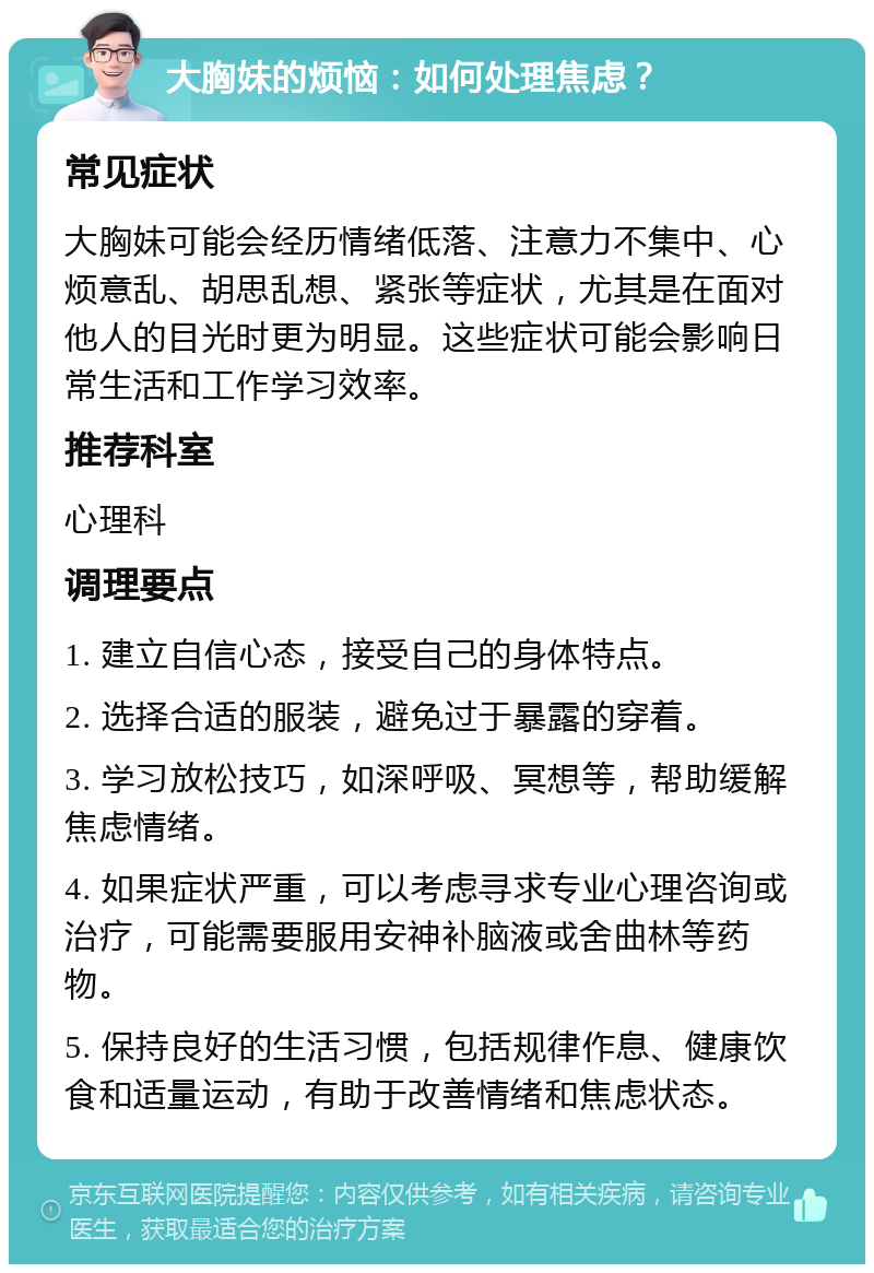 大胸妹的烦恼：如何处理焦虑？ 常见症状 大胸妹可能会经历情绪低落、注意力不集中、心烦意乱、胡思乱想、紧张等症状，尤其是在面对他人的目光时更为明显。这些症状可能会影响日常生活和工作学习效率。 推荐科室 心理科 调理要点 1. 建立自信心态，接受自己的身体特点。 2. 选择合适的服装，避免过于暴露的穿着。 3. 学习放松技巧，如深呼吸、冥想等，帮助缓解焦虑情绪。 4. 如果症状严重，可以考虑寻求专业心理咨询或治疗，可能需要服用安神补脑液或舍曲林等药物。 5. 保持良好的生活习惯，包括规律作息、健康饮食和适量运动，有助于改善情绪和焦虑状态。