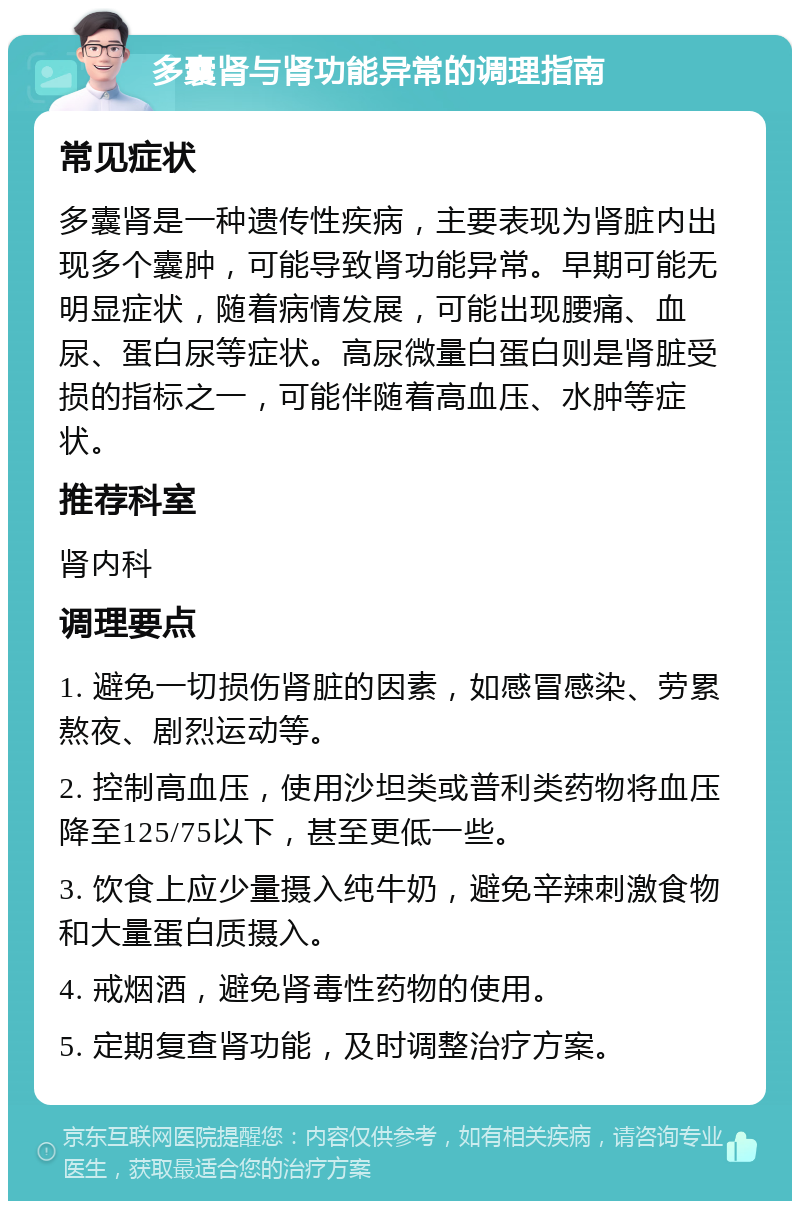 多囊肾与肾功能异常的调理指南 常见症状 多囊肾是一种遗传性疾病，主要表现为肾脏内出现多个囊肿，可能导致肾功能异常。早期可能无明显症状，随着病情发展，可能出现腰痛、血尿、蛋白尿等症状。高尿微量白蛋白则是肾脏受损的指标之一，可能伴随着高血压、水肿等症状。 推荐科室 肾内科 调理要点 1. 避免一切损伤肾脏的因素，如感冒感染、劳累熬夜、剧烈运动等。 2. 控制高血压，使用沙坦类或普利类药物将血压降至125/75以下，甚至更低一些。 3. 饮食上应少量摄入纯牛奶，避免辛辣刺激食物和大量蛋白质摄入。 4. 戒烟酒，避免肾毒性药物的使用。 5. 定期复查肾功能，及时调整治疗方案。