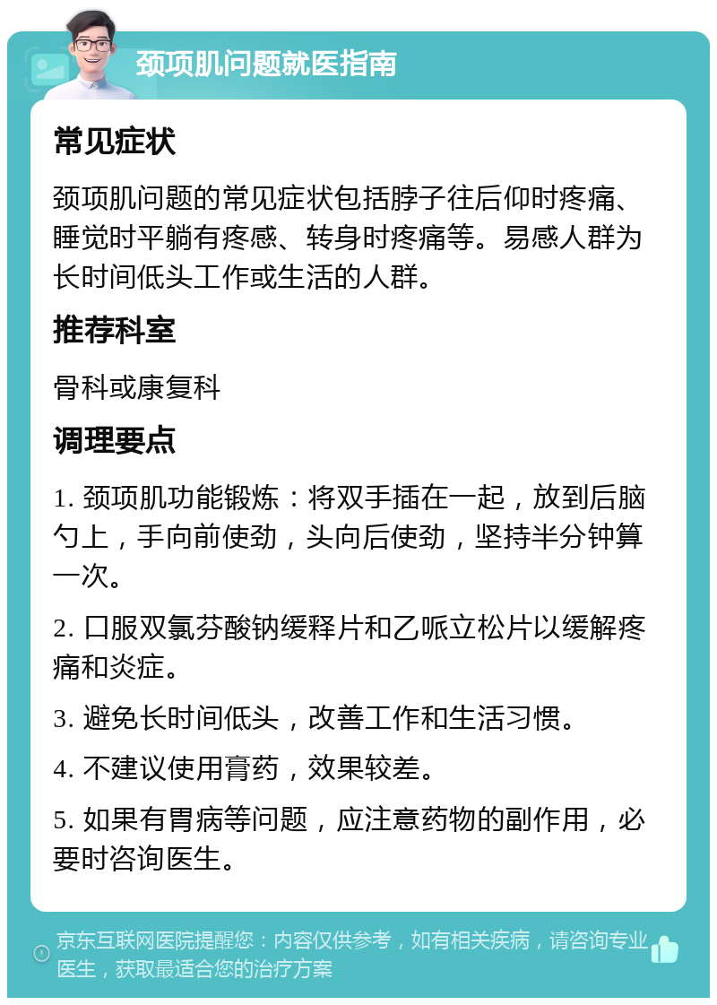 颈项肌问题就医指南 常见症状 颈项肌问题的常见症状包括脖子往后仰时疼痛、睡觉时平躺有疼感、转身时疼痛等。易感人群为长时间低头工作或生活的人群。 推荐科室 骨科或康复科 调理要点 1. 颈项肌功能锻炼：将双手插在一起，放到后脑勺上，手向前使劲，头向后使劲，坚持半分钟算一次。 2. 口服双氯芬酸钠缓释片和乙哌立松片以缓解疼痛和炎症。 3. 避免长时间低头，改善工作和生活习惯。 4. 不建议使用膏药，效果较差。 5. 如果有胃病等问题，应注意药物的副作用，必要时咨询医生。