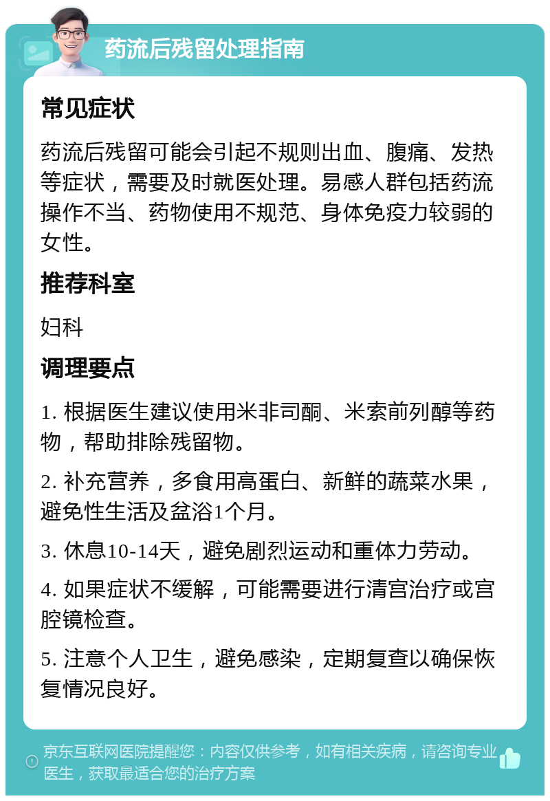 药流后残留处理指南 常见症状 药流后残留可能会引起不规则出血、腹痛、发热等症状，需要及时就医处理。易感人群包括药流操作不当、药物使用不规范、身体免疫力较弱的女性。 推荐科室 妇科 调理要点 1. 根据医生建议使用米非司酮、米索前列醇等药物，帮助排除残留物。 2. 补充营养，多食用高蛋白、新鲜的蔬菜水果，避免性生活及盆浴1个月。 3. 休息10-14天，避免剧烈运动和重体力劳动。 4. 如果症状不缓解，可能需要进行清宫治疗或宫腔镜检查。 5. 注意个人卫生，避免感染，定期复查以确保恢复情况良好。