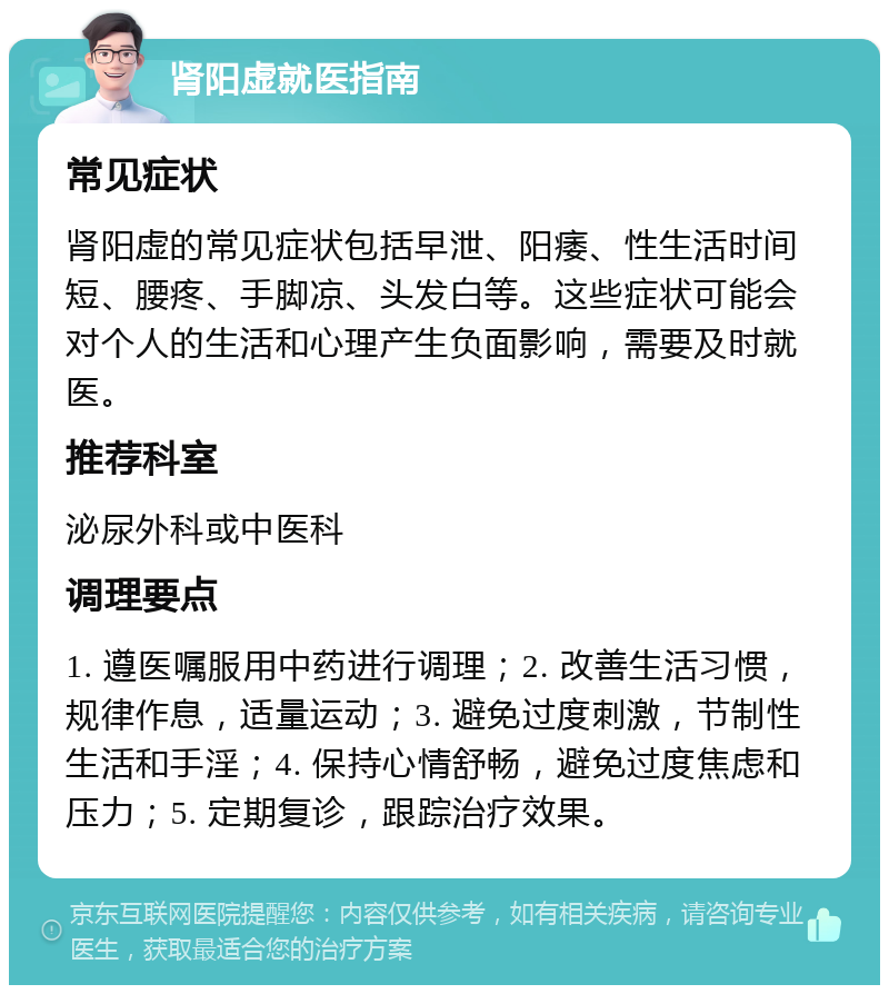 肾阳虚就医指南 常见症状 肾阳虚的常见症状包括早泄、阳痿、性生活时间短、腰疼、手脚凉、头发白等。这些症状可能会对个人的生活和心理产生负面影响，需要及时就医。 推荐科室 泌尿外科或中医科 调理要点 1. 遵医嘱服用中药进行调理；2. 改善生活习惯，规律作息，适量运动；3. 避免过度刺激，节制性生活和手淫；4. 保持心情舒畅，避免过度焦虑和压力；5. 定期复诊，跟踪治疗效果。