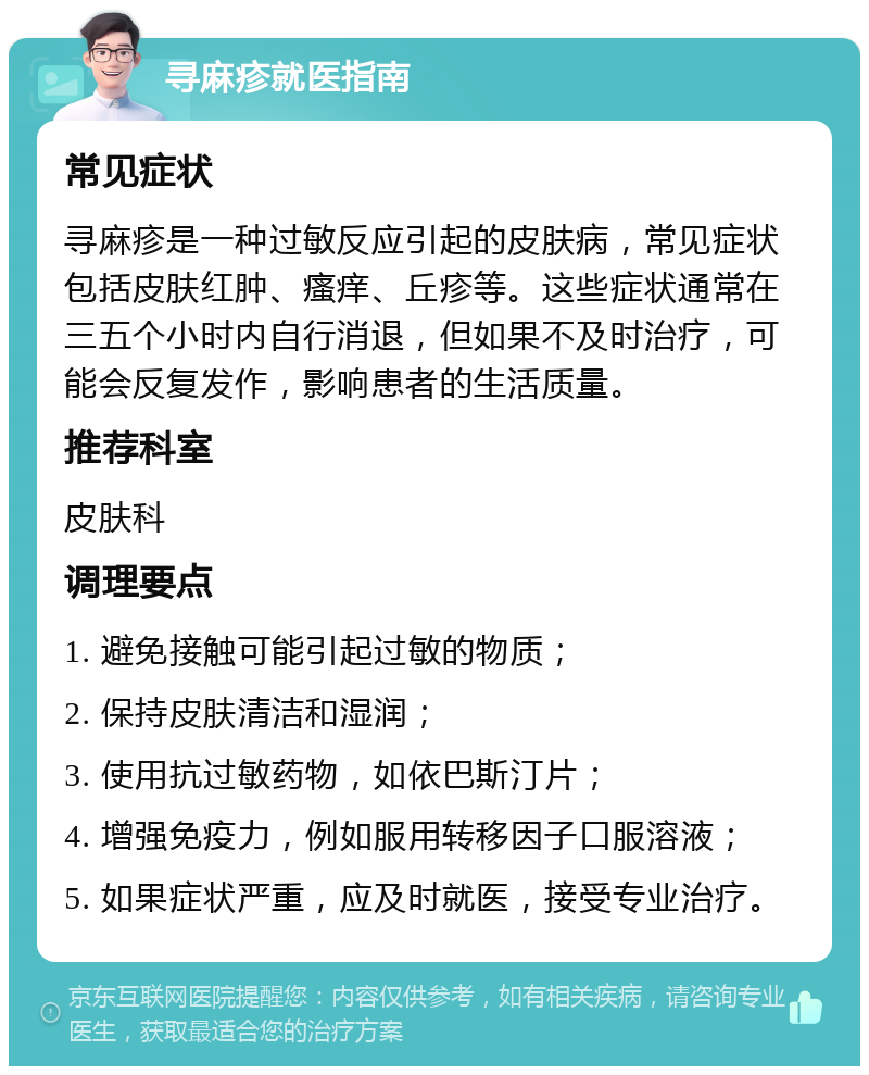 寻麻疹就医指南 常见症状 寻麻疹是一种过敏反应引起的皮肤病，常见症状包括皮肤红肿、瘙痒、丘疹等。这些症状通常在三五个小时内自行消退，但如果不及时治疗，可能会反复发作，影响患者的生活质量。 推荐科室 皮肤科 调理要点 1. 避免接触可能引起过敏的物质； 2. 保持皮肤清洁和湿润； 3. 使用抗过敏药物，如依巴斯汀片； 4. 增强免疫力，例如服用转移因子口服溶液； 5. 如果症状严重，应及时就医，接受专业治疗。