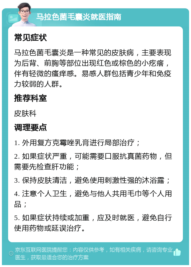 马拉色菌毛囊炎就医指南 常见症状 马拉色菌毛囊炎是一种常见的皮肤病，主要表现为后背、前胸等部位出现红色或棕色的小疙瘩，伴有轻微的瘙痒感。易感人群包括青少年和免疫力较弱的人群。 推荐科室 皮肤科 调理要点 1. 外用复方克霉唑乳膏进行局部治疗； 2. 如果症状严重，可能需要口服抗真菌药物，但需要先检查肝功能； 3. 保持皮肤清洁，避免使用刺激性强的沐浴露； 4. 注意个人卫生，避免与他人共用毛巾等个人用品； 5. 如果症状持续或加重，应及时就医，避免自行使用药物或延误治疗。