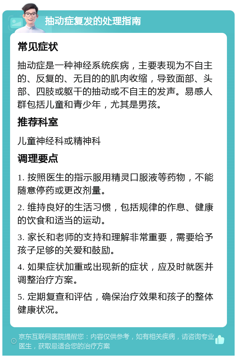 抽动症复发的处理指南 常见症状 抽动症是一种神经系统疾病，主要表现为不自主的、反复的、无目的的肌肉收缩，导致面部、头部、四肢或躯干的抽动或不自主的发声。易感人群包括儿童和青少年，尤其是男孩。 推荐科室 儿童神经科或精神科 调理要点 1. 按照医生的指示服用精灵口服液等药物，不能随意停药或更改剂量。 2. 维持良好的生活习惯，包括规律的作息、健康的饮食和适当的运动。 3. 家长和老师的支持和理解非常重要，需要给予孩子足够的关爱和鼓励。 4. 如果症状加重或出现新的症状，应及时就医并调整治疗方案。 5. 定期复查和评估，确保治疗效果和孩子的整体健康状况。