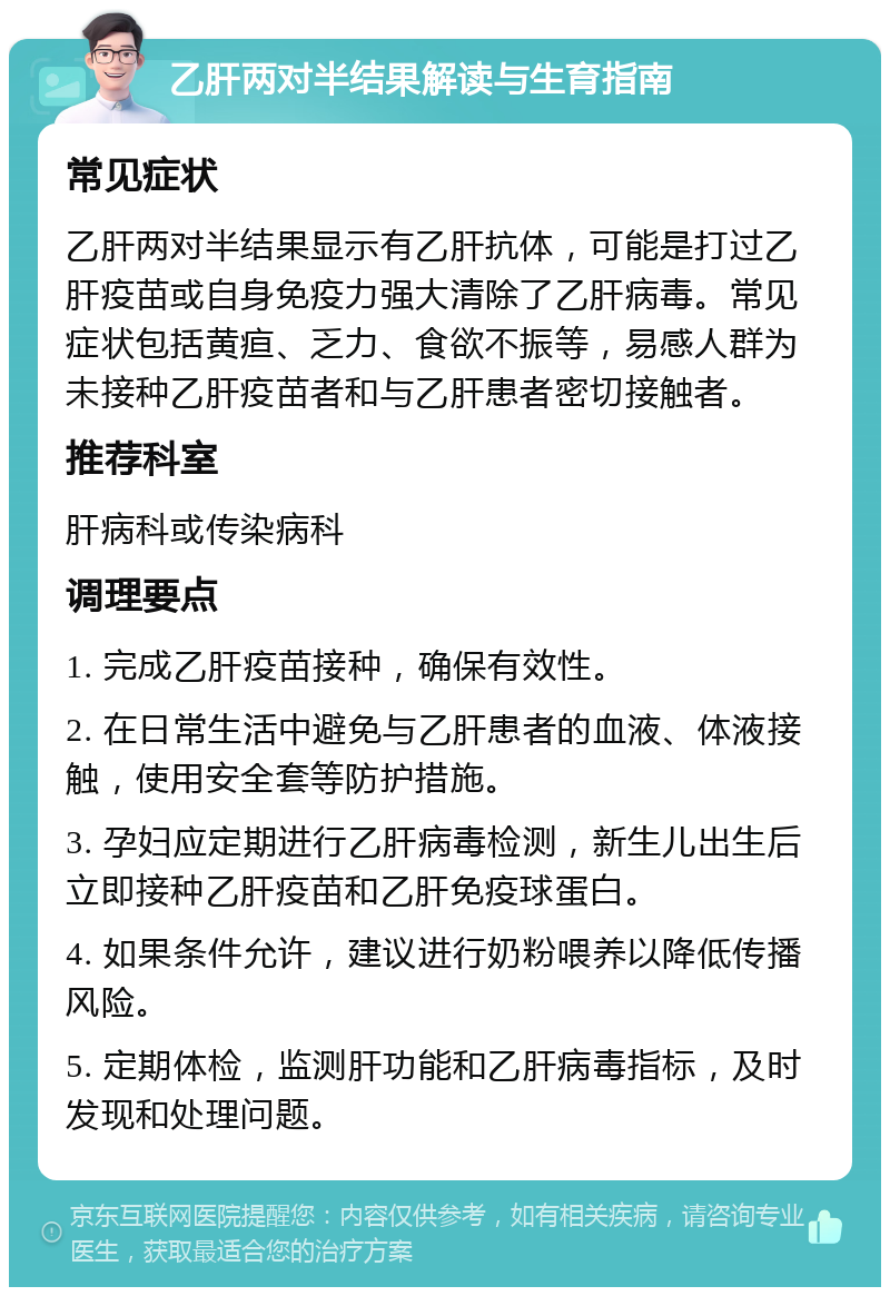 乙肝两对半结果解读与生育指南 常见症状 乙肝两对半结果显示有乙肝抗体，可能是打过乙肝疫苗或自身免疫力强大清除了乙肝病毒。常见症状包括黄疸、乏力、食欲不振等，易感人群为未接种乙肝疫苗者和与乙肝患者密切接触者。 推荐科室 肝病科或传染病科 调理要点 1. 完成乙肝疫苗接种，确保有效性。 2. 在日常生活中避免与乙肝患者的血液、体液接触，使用安全套等防护措施。 3. 孕妇应定期进行乙肝病毒检测，新生儿出生后立即接种乙肝疫苗和乙肝免疫球蛋白。 4. 如果条件允许，建议进行奶粉喂养以降低传播风险。 5. 定期体检，监测肝功能和乙肝病毒指标，及时发现和处理问题。