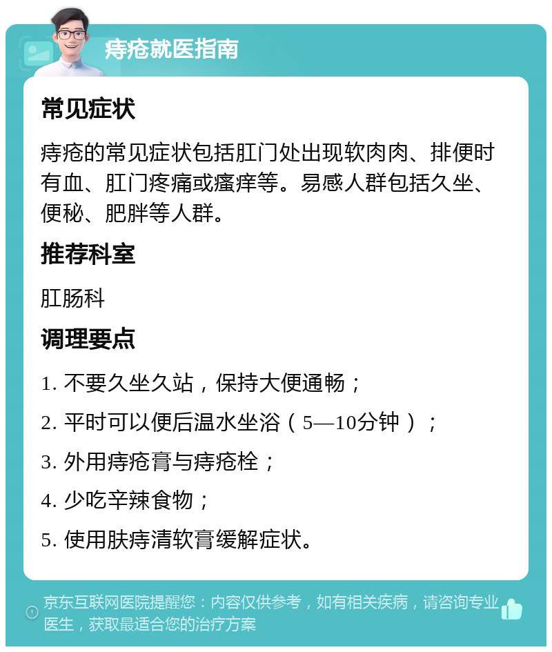 痔疮就医指南 常见症状 痔疮的常见症状包括肛门处出现软肉肉、排便时有血、肛门疼痛或瘙痒等。易感人群包括久坐、便秘、肥胖等人群。 推荐科室 肛肠科 调理要点 1. 不要久坐久站，保持大便通畅； 2. 平时可以便后温水坐浴（5—10分钟）； 3. 外用痔疮膏与痔疮栓； 4. 少吃辛辣食物； 5. 使用肤痔清软膏缓解症状。