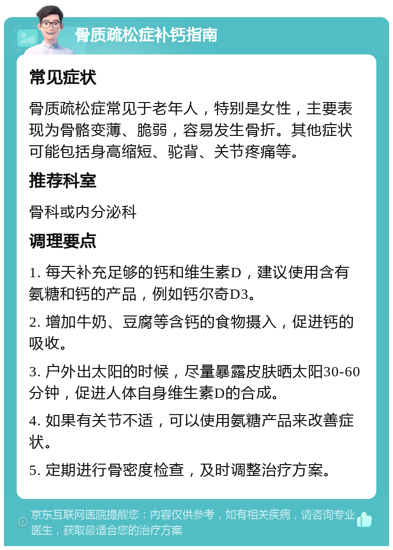 骨质疏松症补钙指南 常见症状 骨质疏松症常见于老年人，特别是女性，主要表现为骨骼变薄、脆弱，容易发生骨折。其他症状可能包括身高缩短、驼背、关节疼痛等。 推荐科室 骨科或内分泌科 调理要点 1. 每天补充足够的钙和维生素D，建议使用含有氨糖和钙的产品，例如钙尔奇D3。 2. 增加牛奶、豆腐等含钙的食物摄入，促进钙的吸收。 3. 户外出太阳的时候，尽量暴露皮肤晒太阳30-60分钟，促进人体自身维生素D的合成。 4. 如果有关节不适，可以使用氨糖产品来改善症状。 5. 定期进行骨密度检查，及时调整治疗方案。