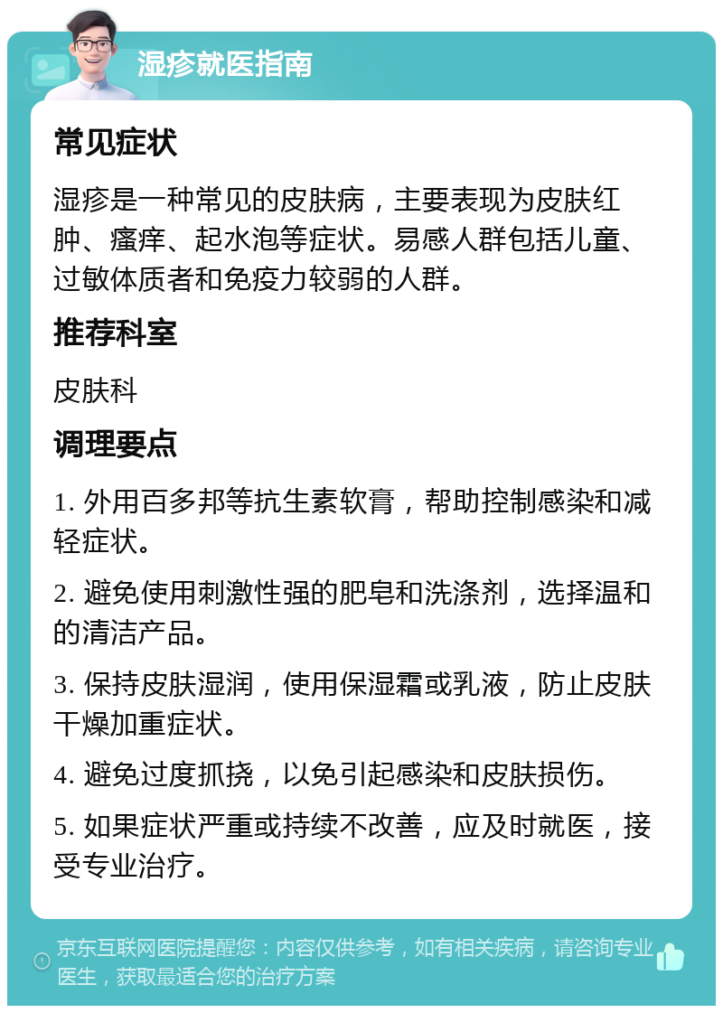 湿疹就医指南 常见症状 湿疹是一种常见的皮肤病，主要表现为皮肤红肿、瘙痒、起水泡等症状。易感人群包括儿童、过敏体质者和免疫力较弱的人群。 推荐科室 皮肤科 调理要点 1. 外用百多邦等抗生素软膏，帮助控制感染和减轻症状。 2. 避免使用刺激性强的肥皂和洗涤剂，选择温和的清洁产品。 3. 保持皮肤湿润，使用保湿霜或乳液，防止皮肤干燥加重症状。 4. 避免过度抓挠，以免引起感染和皮肤损伤。 5. 如果症状严重或持续不改善，应及时就医，接受专业治疗。