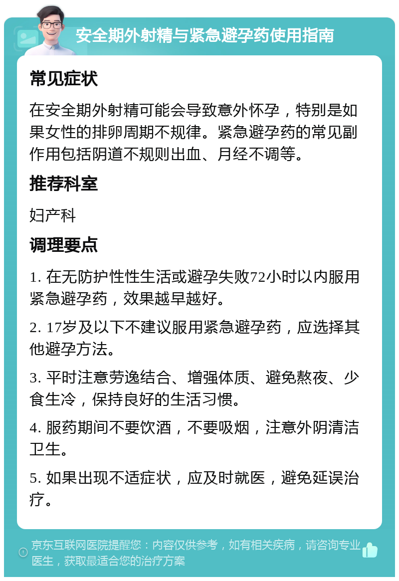 安全期外射精与紧急避孕药使用指南 常见症状 在安全期外射精可能会导致意外怀孕，特别是如果女性的排卵周期不规律。紧急避孕药的常见副作用包括阴道不规则出血、月经不调等。 推荐科室 妇产科 调理要点 1. 在无防护性性生活或避孕失败72小时以内服用紧急避孕药，效果越早越好。 2. 17岁及以下不建议服用紧急避孕药，应选择其他避孕方法。 3. 平时注意劳逸结合、增强体质、避免熬夜、少食生冷，保持良好的生活习惯。 4. 服药期间不要饮酒，不要吸烟，注意外阴清洁卫生。 5. 如果出现不适症状，应及时就医，避免延误治疗。