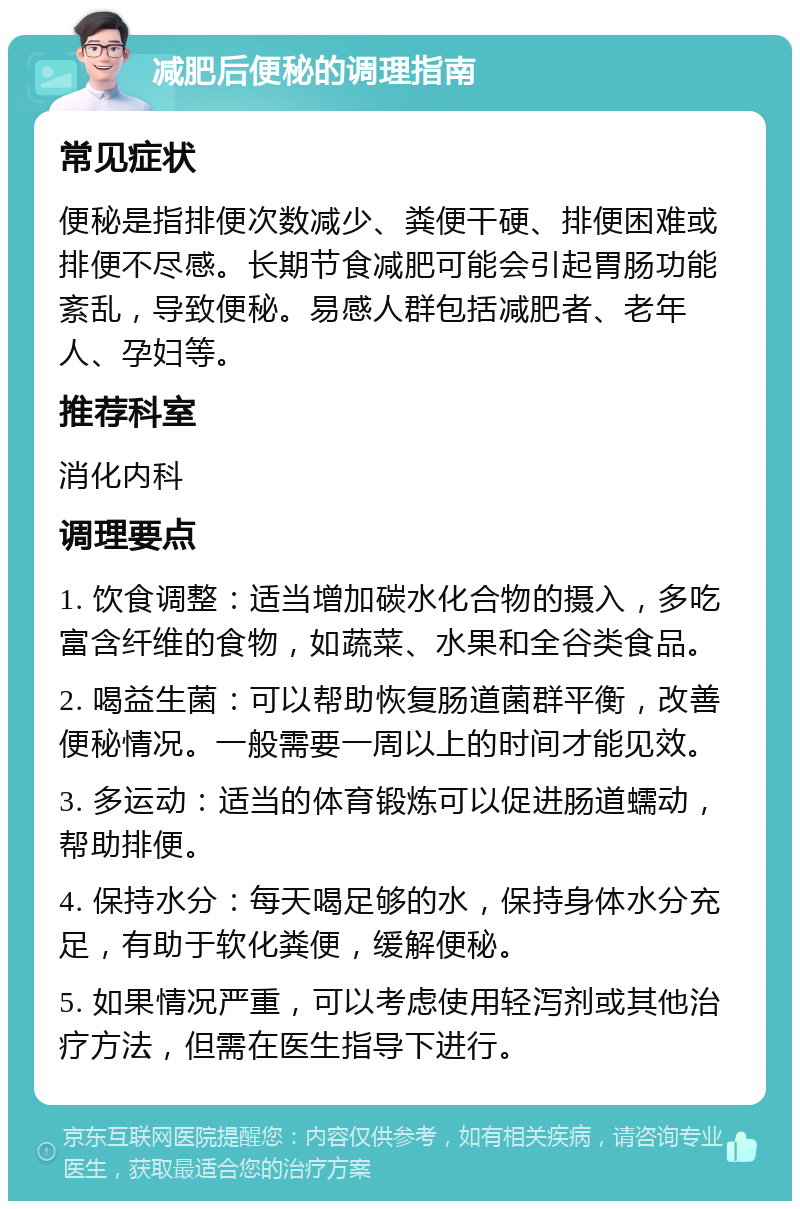 减肥后便秘的调理指南 常见症状 便秘是指排便次数减少、粪便干硬、排便困难或排便不尽感。长期节食减肥可能会引起胃肠功能紊乱，导致便秘。易感人群包括减肥者、老年人、孕妇等。 推荐科室 消化内科 调理要点 1. 饮食调整：适当增加碳水化合物的摄入，多吃富含纤维的食物，如蔬菜、水果和全谷类食品。 2. 喝益生菌：可以帮助恢复肠道菌群平衡，改善便秘情况。一般需要一周以上的时间才能见效。 3. 多运动：适当的体育锻炼可以促进肠道蠕动，帮助排便。 4. 保持水分：每天喝足够的水，保持身体水分充足，有助于软化粪便，缓解便秘。 5. 如果情况严重，可以考虑使用轻泻剂或其他治疗方法，但需在医生指导下进行。