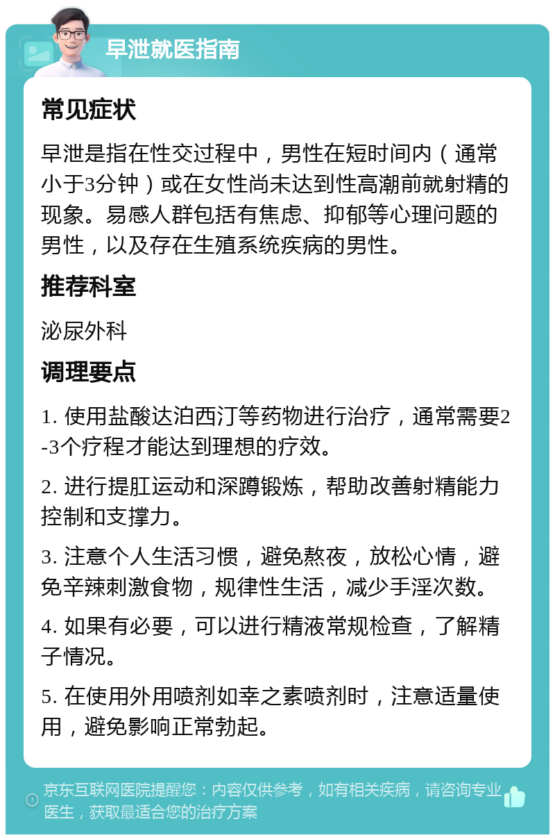 早泄就医指南 常见症状 早泄是指在性交过程中，男性在短时间内（通常小于3分钟）或在女性尚未达到性高潮前就射精的现象。易感人群包括有焦虑、抑郁等心理问题的男性，以及存在生殖系统疾病的男性。 推荐科室 泌尿外科 调理要点 1. 使用盐酸达泊西汀等药物进行治疗，通常需要2-3个疗程才能达到理想的疗效。 2. 进行提肛运动和深蹲锻炼，帮助改善射精能力控制和支撑力。 3. 注意个人生活习惯，避免熬夜，放松心情，避免辛辣刺激食物，规律性生活，减少手淫次数。 4. 如果有必要，可以进行精液常规检查，了解精子情况。 5. 在使用外用喷剂如幸之素喷剂时，注意适量使用，避免影响正常勃起。