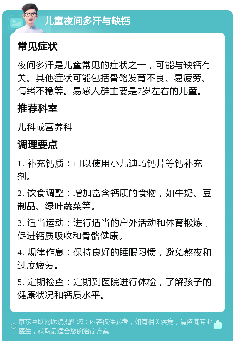 儿童夜间多汗与缺钙 常见症状 夜间多汗是儿童常见的症状之一，可能与缺钙有关。其他症状可能包括骨骼发育不良、易疲劳、情绪不稳等。易感人群主要是7岁左右的儿童。 推荐科室 儿科或营养科 调理要点 1. 补充钙质：可以使用小儿迪巧钙片等钙补充剂。 2. 饮食调整：增加富含钙质的食物，如牛奶、豆制品、绿叶蔬菜等。 3. 适当运动：进行适当的户外活动和体育锻炼，促进钙质吸收和骨骼健康。 4. 规律作息：保持良好的睡眠习惯，避免熬夜和过度疲劳。 5. 定期检查：定期到医院进行体检，了解孩子的健康状况和钙质水平。