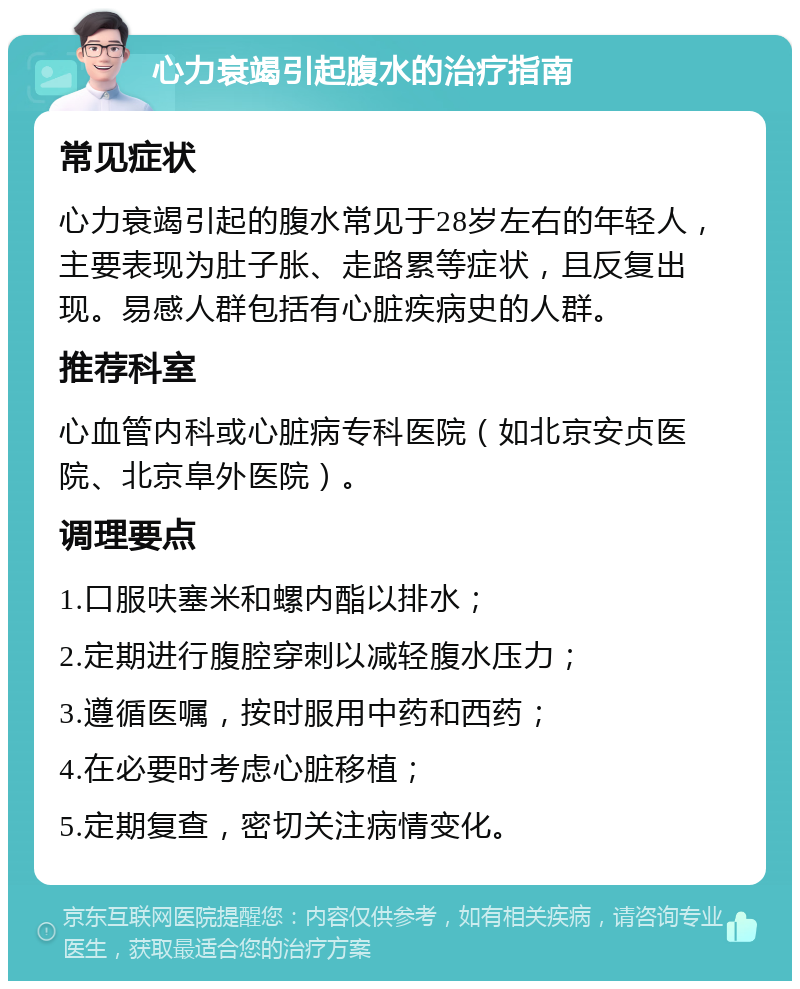 心力衰竭引起腹水的治疗指南 常见症状 心力衰竭引起的腹水常见于28岁左右的年轻人，主要表现为肚子胀、走路累等症状，且反复出现。易感人群包括有心脏疾病史的人群。 推荐科室 心血管内科或心脏病专科医院（如北京安贞医院、北京阜外医院）。 调理要点 1.口服呋塞米和螺内酯以排水； 2.定期进行腹腔穿刺以减轻腹水压力； 3.遵循医嘱，按时服用中药和西药； 4.在必要时考虑心脏移植； 5.定期复查，密切关注病情变化。