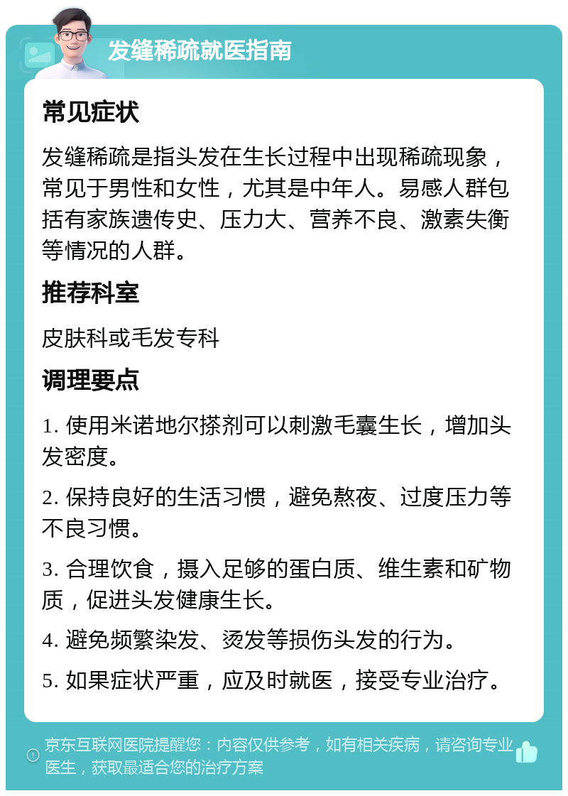 发缝稀疏就医指南 常见症状 发缝稀疏是指头发在生长过程中出现稀疏现象，常见于男性和女性，尤其是中年人。易感人群包括有家族遗传史、压力大、营养不良、激素失衡等情况的人群。 推荐科室 皮肤科或毛发专科 调理要点 1. 使用米诺地尔搽剂可以刺激毛囊生长，增加头发密度。 2. 保持良好的生活习惯，避免熬夜、过度压力等不良习惯。 3. 合理饮食，摄入足够的蛋白质、维生素和矿物质，促进头发健康生长。 4. 避免频繁染发、烫发等损伤头发的行为。 5. 如果症状严重，应及时就医，接受专业治疗。