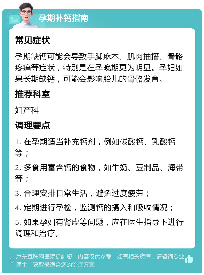 孕期补钙指南 常见症状 孕期缺钙可能会导致手脚麻木、肌肉抽搐、骨骼疼痛等症状，特别是在孕晚期更为明显。孕妇如果长期缺钙，可能会影响胎儿的骨骼发育。 推荐科室 妇产科 调理要点 1. 在孕期适当补充钙剂，例如碳酸钙、乳酸钙等； 2. 多食用富含钙的食物，如牛奶、豆制品、海带等； 3. 合理安排日常生活，避免过度疲劳； 4. 定期进行孕检，监测钙的摄入和吸收情况； 5. 如果孕妇有肾虚等问题，应在医生指导下进行调理和治疗。