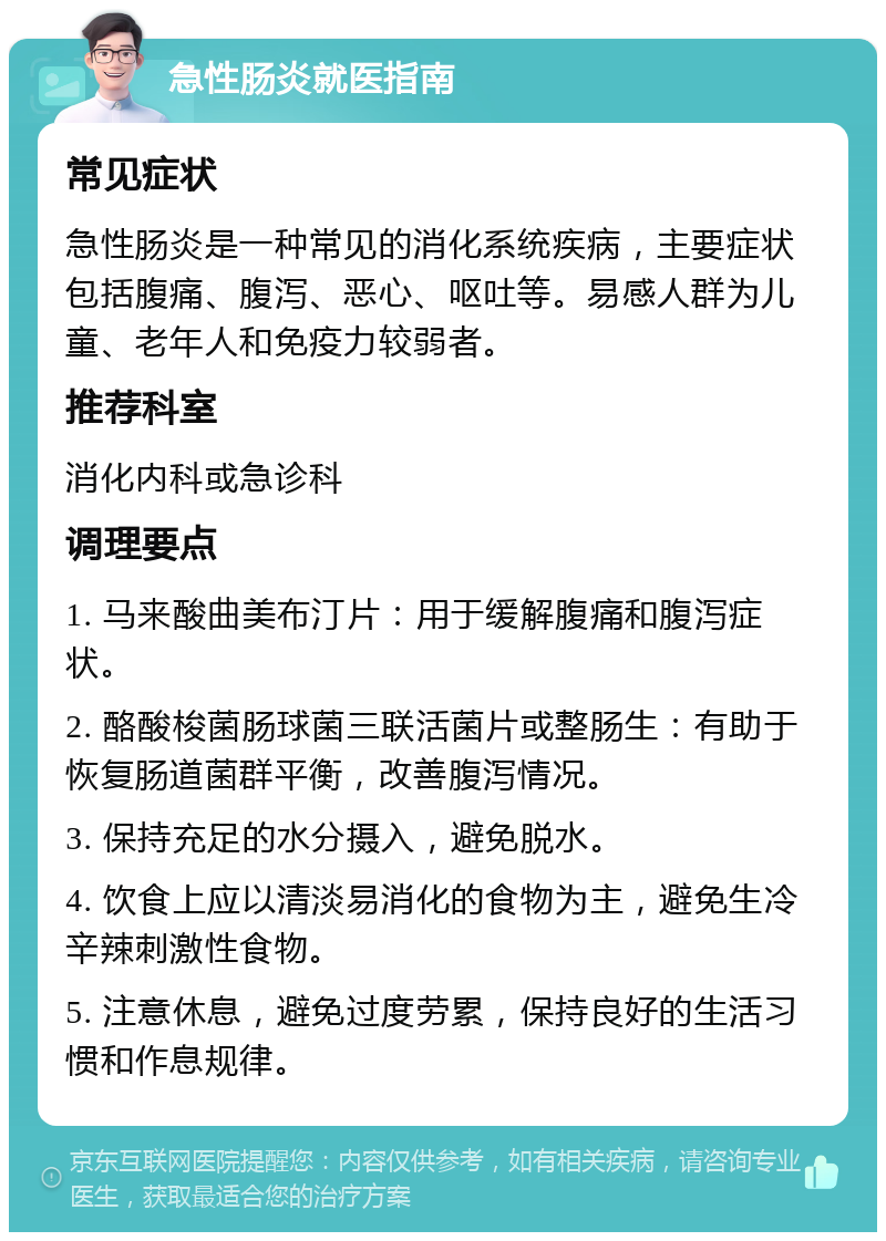 急性肠炎就医指南 常见症状 急性肠炎是一种常见的消化系统疾病，主要症状包括腹痛、腹泻、恶心、呕吐等。易感人群为儿童、老年人和免疫力较弱者。 推荐科室 消化内科或急诊科 调理要点 1. 马来酸曲美布汀片：用于缓解腹痛和腹泻症状。 2. 酪酸梭菌肠球菌三联活菌片或整肠生：有助于恢复肠道菌群平衡，改善腹泻情况。 3. 保持充足的水分摄入，避免脱水。 4. 饮食上应以清淡易消化的食物为主，避免生冷辛辣刺激性食物。 5. 注意休息，避免过度劳累，保持良好的生活习惯和作息规律。